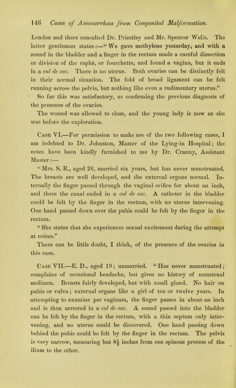 London and there consulted Dr. Priestley and Mr. Spencer Wells. The latter gentleman states:—“We gave methylene yesterday, and with a sound in the bladder and a finger in the rectum made a careful dissection or division of the raphb, or fourchette, and found a vagina, but it ends in a cul de sac. There is no uterus. Both ovaries can be distinctly felt in their normal situation. The fold of broad ligament can be felt running across the pelvis, but nothing like even a rudimentary uterus.” So far this was satisfactory, as confirming the previous diagnosis of the presence of the ovaries. The wound was allowed to close, and the young lady is now as she was before the exploration. Case VI.—For permission to make use of the two following cases, I am indebted to Dr. Johnston, Master of the Lying-in Hospital; the notes have been kindly furnished to me by Dr. Cranny, Assistant Master:— “Mrs. S. R., aged 26, married six years, but has never menstruated. The breasts are well developed, and the external organs normal. In- ternally the finger passed through the vaginal orifice for about an inch, and there the canal ended in a cul de sac. A catheter in the bladder could be felt by the finger in the rectum, with no uterus intervening. One hand passed down over the pubis could be felt by the finger in the rectum. “ She states that she experiences sexual excitement during the attempt at coitus.” There can be little doubt, I think, of the presence of the ovaries in this case. Case VII.—E. D., aged 19; unmarried. “Has never menstruated; complains of occasional headache, but gives no history of menstrual molimen. Breasts fairly developed, but with small gland. No hair on pubis or vulva; external organs like a girl of ten or twelve years. In attempting to examine per vaginam, the finger passes in about an inch and is then arrested in a cul de sac. A sound passed into the bladder can be felt by the finger in the rectum, with a thin septum only inter- vening, and no uterus could be discovered. One hand passing down behind the pubis could be felt by the finger in the rectum. The pelvis is very narrow, measuring but 8^ inches from one spinous process of the ilium to the other.