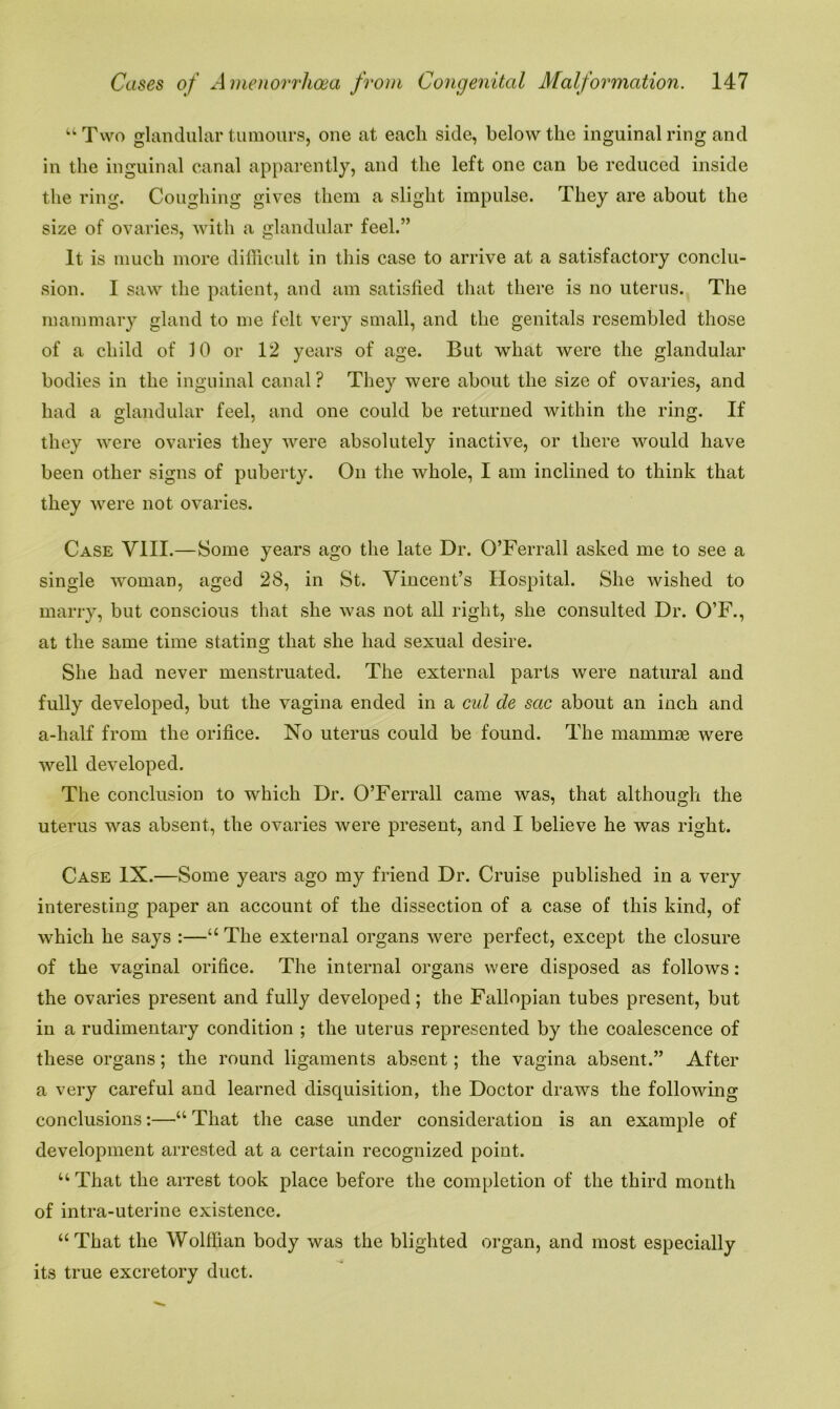 u Two glandular tumours, one at each side, below the inguinal ring and in the inguinal canal apparently, and the left one can be reduced inside the ring. Coughing gives them a slight impulse. They are about the size of ovaries, with a glandular feel.” It is much more difficult in this case to arrive at a satisfactory conclu- sion. I saw the patient, and am satisfied that there is no uterus. The mammary gland to me felt very small, and the genitals resembled those of a child of 10 or 12 years of age. But what were the glandular bodies in the inguinal canal ? They were about the size of ovaries, and had a glandular feel, and one could be returned within the ring. If they were ovaries they were absolutely inactive, or there would have been other signs of puberty. On the whole, I am inclined to think that they were not ovaries. Case VIII.—Some years ago the late Dr. O’Ferrall asked me to see a single woman, aged 28, in St. Vincent’s Hospital. She wished to marry, but conscious that she was not all right, she consulted Dr. O’F., at the same time stating that she had sexual desire. She had never menstruated. The external parts were natural and fully developed, but the vagina ended in a cut de sac about an inch and a-lialf from the orifice. No uterus could be found. The mammas were well developed. The conclusion to which Dr. O’Ferrall came was, that although the uterus was absent, the ovaries were present, and I believe he was right. Case IX.—Some years ago my friend Dr. Cruise published in a very interesting paper an account of the dissection of a case of this kind, of which he says :—u The external organs were perfect, except the closure of the vaginal orifice. The internal organs were disposed as follows: the ovaries present and fully developed; the Fallopian tubes present, but in a rudimentary condition ; the uterus represented by the coalescence of these organs; the round ligaments absent; the vagina absent.” After a very careful and learned disquisition, the Doctor draws the following conclusions:—“ That the case under consideration is an example of development arrested at a certain recognized point. “ That the arrest took place before the completion of the third month of intra-uterine existence. “That the Wolffian body was the blighted organ, and most especially its true excretory duct.