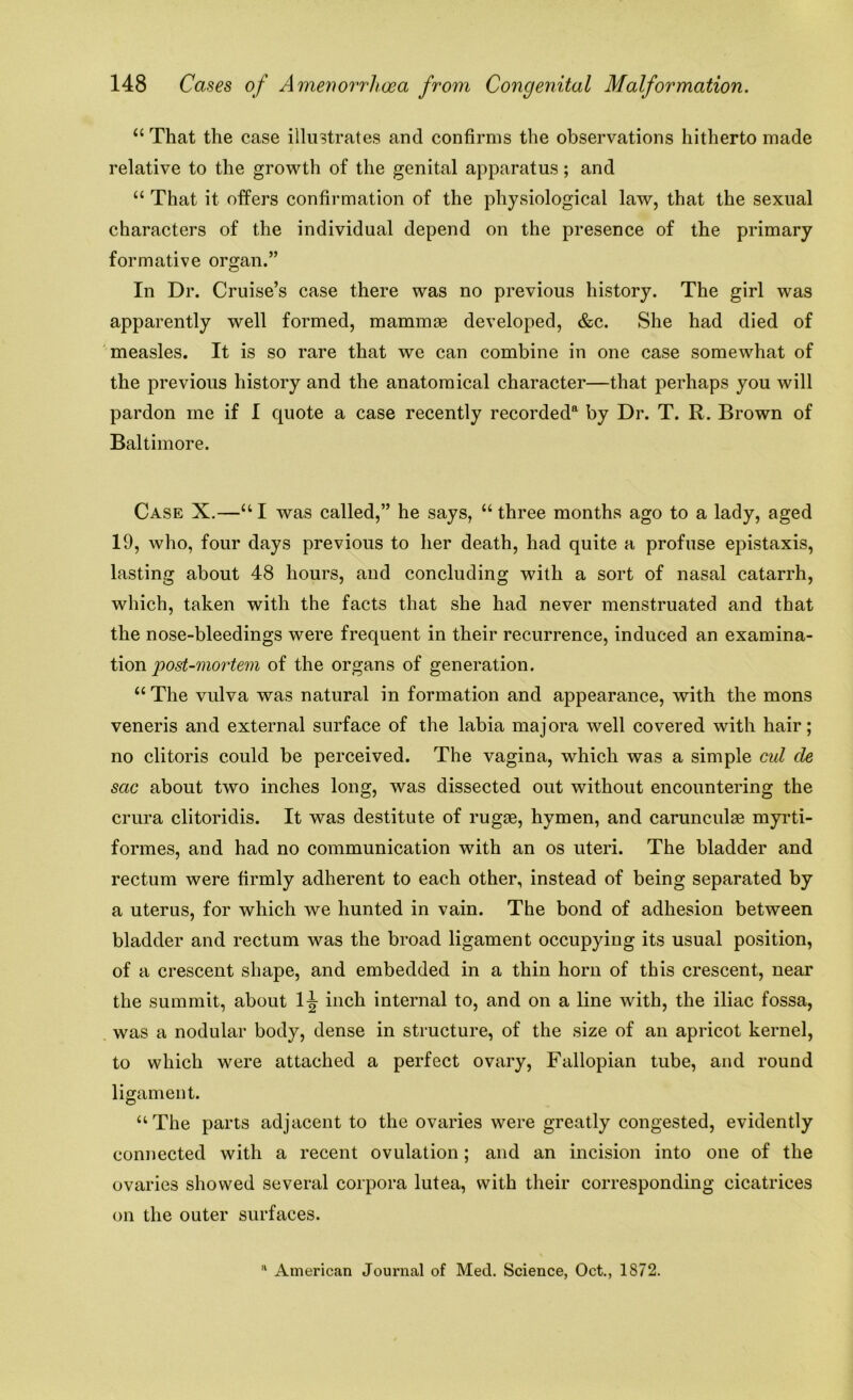 “ That the case illustrates and confirms the observations hitherto made relative to the growth of the genital apparatus; and “ That it offers confirmation of the physiological law, that the sexual characters of the individual depend on the presence of the primary formative organ.” In Dr. Cruise’s case there was no previous history. The girl was apparently well formed, mammae developed, &c. She had died of measles. It is so rare that we can combine in one case somewhat of the previous history and the anatomical character—that perhaps you will pardon me if I quote a case recently recorded4 by Dr. T. R. Brown of Baltimore. Case X.—“I was called,” he says, “ three months ago to a lady, aged 19, who, four days previous to her death, had quite a profuse epistaxis, lasting about 48 hours, and concluding with a sort of nasal catarrh, which, taken with the facts that she had never menstruated and that the nose-bleedings were frequent in their recurrence, induced an examina- tion post-mortem of the organs of generation. “ The vulva was natural in formation and appearance, with the mons veneris and external surface of the labia majora well covered with hair; no clitoris could be perceived. The vagina, which was a simple cul cle sac about two inches long, was dissected out without encountering the crura clitoridis. It was destitute of rugae, hymen, and carunculae myrti- formes, and had no communication with an os uteri. The bladder and rectum were firmly adherent to each other, instead of being separated by a uterus, for which we hunted in vain. The bond of adhesion between bladder and rectum was the broad ligament occupying its usual position, of a crescent shape, and embedded in a thin horn of this crescent, near the summit, about l^r inch internal to, and on a line with, the iliac fossa, was a nodular body, dense in structure, of the size of an apricot kernel, to which were attached a perfect ovary, Fallopian tube, and round ligament. “The parts adjacent to the ovaries were greatly congested, evidently connected with a recent ovulation; and an incision into one of the ovaries showed several corpora lutea, with their corresponding cicatrices on the outer surfaces. 11 American Journal of Med. Science, Oct., 1872.