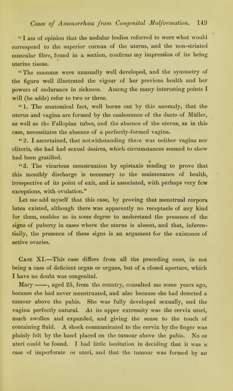 “ I am of opinion that the nodular bodies referred to were what would correspond to the superior cornua of the uterus, and the non-striated muscular fibre, found in a section, confirms my impression of its being uterine tissue. “The mammae were unusually well developed, and the symmetry of the figure well illustrated the vigour of her previous health and her powers of endurance in sickness. Among the many interesting points I will (he adds) refer to two or three. “ 1. The anatomical fact, well borne out by this anomaly, that the uterus and vagina are formed by the coalescence of the ducts of Muller, as well as the Fallopian tubes, and the absence of the uterus, as in this case, necessitates the absence of a perfectly-formed vagina. “ 2. I ascertained, that notwithstanding there was neither vagina nor clitoris, she had had sexual desires, which circumstances seemed to show had been gratified. “3. The vicarious menstruation by epistaxis tending to prove that this monthly discharge is necessary to the maintenance of health, irrespective of its point of exit, and is associated, with perhaps very few exceptions, with ovulation.” Let me add myself that this case, by proving that menstrual corpora lutea existed, although there was apparently no receptacle of any kind for them, enables us in some degree to understand the presence of the signs of puberty in cases where the uterus is absent, and that, inferen- tially, the presence of these signs is an argument for the existence of active ovaries. Case XI.—This case differs from all the preceding ones, in not being a case of deficient organ or organs, but of a closed aperture, which I have no doubt was congenital. Mary , aged 25, from the country, consulted me some years ago, because she had never menstruated, and also because she had detected a tumour above the pubis. She was fully developed sexually, and the vagina perfectly natural. At its upper extremity was the cervix uteri, much swollen and expanded, and giving the sense to the touch of containing fluid. A shock communicated to the cervix by the finger was plainly felt by the hand placed on the tumour above the pubis. No os uteri could be found. I had little hesitation in deciding that it was a case of imperforate os uteri, and that the tumour was formed by an