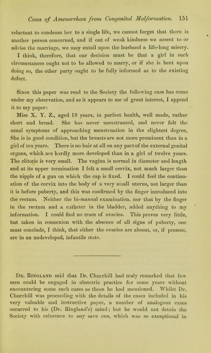 reluctant to condemn her to a single life, we cannot forget that there is another person concerned, and if out of weak kindness we assent to or advise the marriage, we may entail upon the husband a life-long misery. I think, therefore, that our decision must be that a girl in such circumstances ought not to be allowed to marry, or if she is bent upon doing so, the other party ought to be fully informed as to the existing defect. Since this paper was read to the Society the following case has come under my observation, and as it appears to me of great interest, I append it to my paper: Miss X. Y. Z., aged 19 years, in perfect health, well made, rather short and broad. She has never menstruated, and never felt the usual symptoms of approaching menstruation in the slightest degree, She is in good condition, but the breasts are not more prominent than in a girl of ten years. There is no hair at all on any part of the external genital organs, which are hardly more developed than in a girl of twelve years. The clitoris is very small. The vagina is normal in diameter and length and at its upper termination I felt a small cervix, not much larger than the nipple of a gun on which the cap is fixed. I could feel the continu- ation of the cervix into the body of a very small uterus, not larger than it is before puberty, and this was confirmed by the finger introduced into the rectum. Neither the bi-manual examination, nor that by the finger in the rectum and a catheter in the bladder, added anything to my information. I could find no trace of ovaries. This proves very little, but taken in connexion with the absence of all signs of puberty, one must conclude, I think, that either the ovaries are absent, or, if present, are in an undeveloped, infantile state. Dr. Ringland said that Dr. Churchill had truly remarked that few men could be engaged in obstetric practice for some years without encountering some such cases as those he had mentioned. Whilst Dr. Churchill was proceeding with the details of the cases included in his very valuable and instructive paper, a number of analogous cases occurred to his (Dr. Ringland’s) mind; but he would not detain the Society with reference to any save one, which was so exceptional in