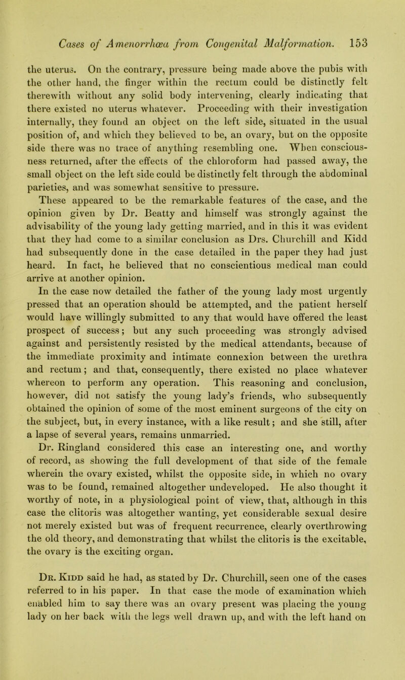 the uterus. On the contrary, pressure being made above the pubis with the other hand, the finger within the rectum could be distinctly felt therewith without any solid body intervening, clearly indicating that there existed no uterus whatever. Proceeding with their investigation internally, they found an object on the left side, situated in the usual position of, and which they believed to be, an ovary, but on the opposite side there was no trace of anything resembling one. When conscious- ness returned, after the effects of the chloroform had passed away, the small object on the left side could be distinctly felt through the abdominal parieties, and was somewhat sensitive to pressure. These appeared to be the remarkable features of the case, and the opinion given by Dr. Beatty and himself was strongly against the advisability of the young lady getting married, and in this it was evident that they had come to a similar conclusion as Drs. Churchill and Kidd had subsequently done in the case detailed in the paper they had just heard. In fact, he believed that no conscientious medical man could arrive at another opinion. In the case now detailed the father of the young lady most urgently pressed that an operation should be attempted, and the patient herself would have willingly submitted to any that would have offered the least prospect of success; but any such proceeding was strongly advised against and persistently resisted by the medical attendants, because of the immediate proximity and intimate connexion between the urethra and rectum; and that, consequently, there existed no place whatever whereon to perform any operation. This reasoning and conclusion, however, did not satisfy the young lady’s friends, who subsequently obtained the opinion of some of the most eminent surgeons of the city on the subject, but, in every instance, with a like result; and she still, after a lapse of several years, remains unmarried. Dr. Ringland considered this case an interesting one, and worthy of record, as showing the full development of that side of the female wherein the ovary existed, whilst the opposite side, in which no ovary was to be found, remained altogether undeveloped. He also thought it worthy of note, in a physiological point of view, that, although in this case the clitoris was altogether wanting, yet considerable sexual desire not merely existed but was of frequent recurrence, clearly overthrowing the old theory, and demonstrating that whilst the clitoris is the excitable, the ovary is the exciting organ. Dr. Kidd said he had, as stated by Dr. Churchill, seen one of the cases referred to in his paper. In that case the mode of examination which enabled him to say there was an ovary present was placing the young lady on her back witli the legs well drawn up, and with the left hand on