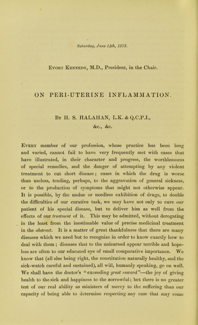 Saturday, June 14-th, 1873. Evory Kennedy, M.D., President, in the Chair. ON PERI-UTERINE INFLAMMATION. By H. S. HALAHAN, L.K. & Q.C.P.I., &c., &c. Every member of our profession, whose practice has been long and varied, cannot fail to have very frequently met with cases that have illustrated, in their character and progress, the worthlessness of special remedies, and the danger of attempting by any violent treatment to cut short disease; cases in which the drug is worse than useless, tending, perhaps, to the aggravation of general sickness, or to the production of symptoms that might not otherwise appear. It is possible, by the undue or needless exhibition of drugs, to double the difficulties of our curative task, we may have not only to cure our patient of his special disease, but to deliver him as well from the effects of our treatment of it. This may be admitted, without derogating in the least from the inestimable value of precise medicinal treatment in the abstract. It is a matter of great thankfulness that there are many diseases which we need but to recognize in order to know exactly how to deal with them ; diseases that to the unlearned appear terrible and hope- less are often to our educated eye of small comparative importance. We know that (all else being right, the constitution naturally healthy, and the sick-watch careful and sustained), all will, humanly speaking, go on well. We shall have the doctor’s “exceeding great reward”—the joy of giving health to the sick and happiness to the sorrowful; but there is no greater test of our real ability as ministers of mercy to the suffering than our capacity of being able to determine respecting any case that may come