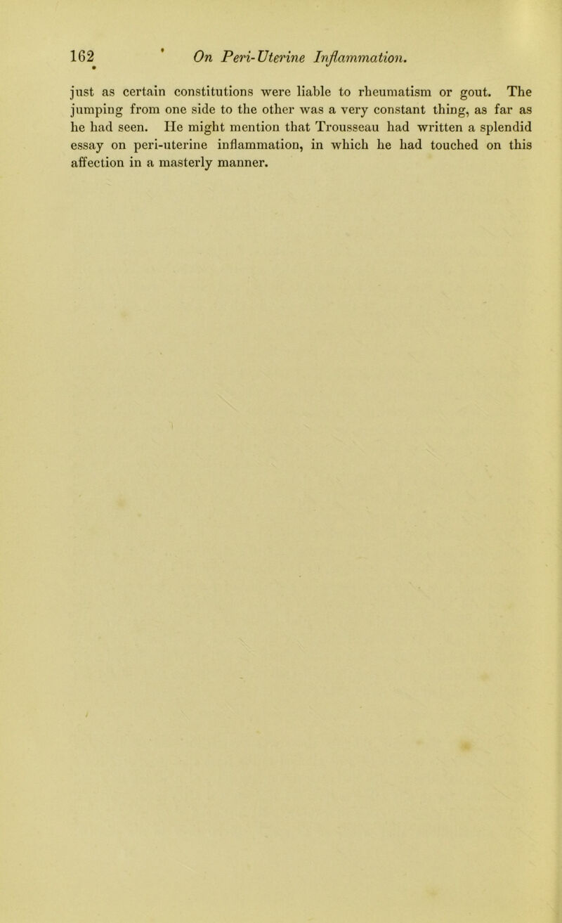 t On Peri-Uterine Inflammation. 162 just as certain constitutions were liable to rheumatism or gout. The jumping from one side to the other was a very constant thing, as far as he had seen. He might mention that Trousseau had written a splendid essay on peri-uterine inflammation, in which he had touched on this affection in a masterly manner.