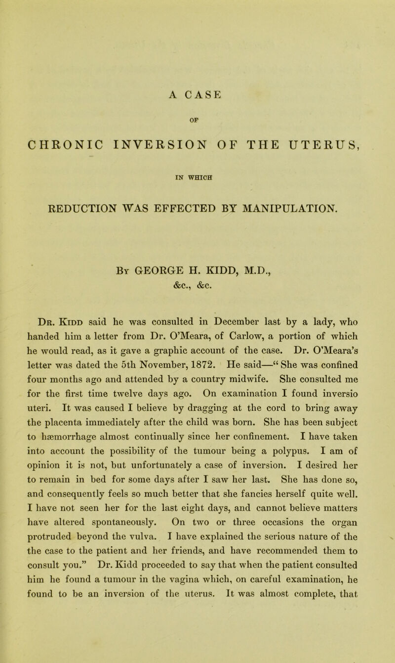 A CASE OP CHRONIC INVERSION OF THE UTERUS, IN WHICH REDUCTION WAS EFFECTED BY MANIPULATION. By GEORGE H. KIDD, M.D., &c.., &c. Dr. Kidd said he was consulted in December last by a lady, who handed him a letter from Dr. O’Meara, of Carlow, a portion of which he would read, as it gave a graphic account of the case. Dr. O’Meara’s letter was dated the 5th November, 1872. He said—“ She was confined four months ago and attended by a country midwife. She consulted me for the first time twelve days ago. On examination I found inversio uteri. It was caused I believe by dragging at the cord to bring away the placenta immediately after the child was born. She has been subject to haemorrhage almost continually since her confinement. I have taken into account the possibility of the tumour being a polypus. I am of opinion it is not, but unfortunately a case of inversion. I desired her to remain in bed for some days after I saw her last. She has done so, and consequently feels so much better that she fancies herself quite well. I have not seen her for the last eight days, and cannot believe matters have altered spontaneously. On two or three occasions the organ protruded beyond the vulva. I have explained the serious nature of the the case to the patient and her friends, and have recommended them to consult you.” Dr. Kidd proceeded to say that when the patient consulted him he found a tumour in the vagina which, on careful examination, he found to be an inversion of the uterus. It was almost complete, that