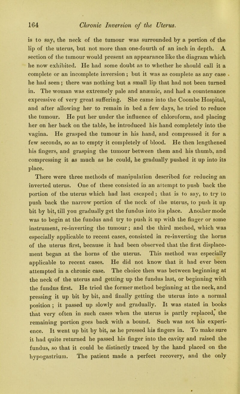 is to say, the neck of the tumour was surrounded by a portion of the lip of the uterus, but not more than one-fourth of an inch in depth. A section of the tumour would present an appearance like the diagram which he now exhibited. He had some doubt as to whether he should call it a complete or an incomplete inversion ; but it was as complete as any case . he had seen ; there was nothing but a small lip that had not been turned in. The woman was extremely pale and anaemic, and had a countenance expressive of very great suffering. She came into the Coombe Hospital, and after allowing her to remain in bed a few days, he tried to reduce the tumour. He put her under the influence of chloroform, and placing her on her back on the table, he introduced his hand completely into the vagina. He grasped the tumour in his hand, and compressed it for a few seconds, so as to empty it completely of blood. He then lengthened his fingers, and grasping the tumour between them and his thumb, and compressing it as much as he could, he gradually pushed it up into its place. There were three methods of manipulation described for reducing an inverted uterus. One of these consisted in an attempt to push back the portion of the uterus which had last escaped; that is to say, to try to push back the narrow portion of the neck of the uterus, to push it up bit by bit, till you gradually get the fundus into its place. Another mode was to begin at the fundus and try to push it up with the finger or some instrument, re-inverting the tumour ; and the third method, which was especially applicable to recent cases, consisted in re-inverting the horns of the uterus first, because it had been observed that the first displace- ment began at the horns of the uterus. This method was especially applicable to recent cases. He did not know that it had ever been attempted in a chronic case. The choice then was between beginning at the neck of the uterus and getting up the fundus last, or beginning with the fundus first. He tried the former method beginning at the neck, and pressing it up bit by bit, and finally getting the uterus into a normal position ; it passed up slowly and gradually. It was stated in books that very often in such cases when the uterus is partly replaced, the remaining portion goes back with a bound. Such was not his experi- ence. It went up bit by bit, as he pressed his fingers in. To make sure it had quite returned he passed his finger into the cavity and raised the fundus, so that it could be distinctly traced by the hand placed on the hypogastrium. The patient made a perfect recovery, and the only