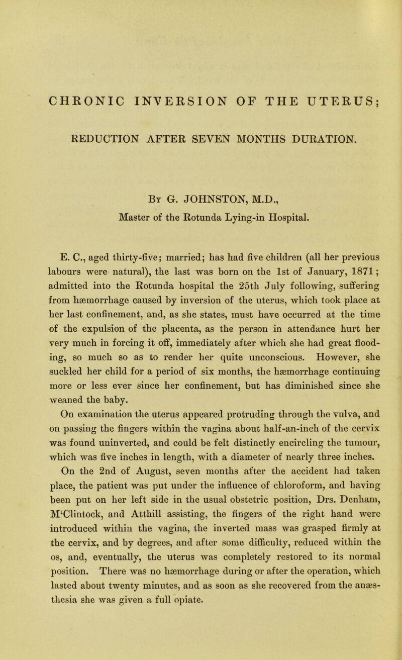 REDUCTION AFTER SEVEN MONTHS DURATION. By G. JOHNSTON, M.D., Master of the Rotunda Lying-in Hospital. E. C., aged thirty-five; married; has had five children (all her previous labours were natural), the last was born on the 1st of January, 1871; admitted into the Rotunda hospital the 25th July following, suffering from haemorrhage caused by inversion of the uterus, which took place at her last confinement, and, as she states, must have occurred at the time of the expulsion of the placenta, as the person in attendance hurt her very much in forcing it off, immediately after which she had great flood- ing, so much so as to render her quite unconscious. However, she suckled her child for a period of six months, the haemorrhage continuing more or less ever since her confinement, but has diminished since she weaned the baby. On examination the uterus appeared protruding through the vulva, and on passing the fingers within the vagina about half-an-inch of the cervix was found uninverted, and could be felt distinctly encircling the tumour, which was five inches in length, with a diameter of nearly three inches. On the 2nd of August, seven months after the accident had taken place, the patient was put under the influence of chloroform, and having been put on her left side in the usual obstetric position, Drs. Denham, M‘Clintock, and Atthill assisting, the fingers of the right hand were introduced within the vagina, the inverted mass was grasped firmly at the cervix, and by degrees, and after some difficulty, reduced within the os, and, eventually, the uterus was completely restored to its normal position. There was no haemorrhage during or after the operation, which lasted about twenty minutes, and as soon as she recovered from the anaes- thesia she was given a full opiate.