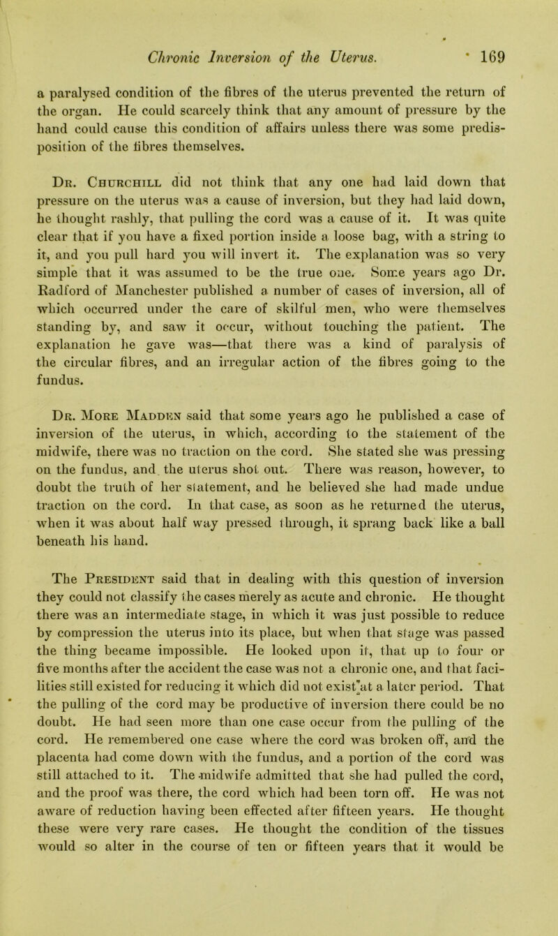 a paralysed condition of the fibres of the uterus prevented the return of the organ. He could scarcely think that any amount of pressure by the hand could cause this condition of affairs unless there was some predis- position of the fibres themselves. Dr. Churchill did not think that any one had laid down that pressure on the uterus was a cause of inversion, but they had laid down, he thought rashly, that pulling the cord was a cause of it. It was quite clear that if you have a fixed portion inside a loose bag, with a string to it, and you pull hard you will invert it. The explanation was so very simple that it was assumed to be the true one. Some years ago Dr. Radford of Manchester published a number of cases of inversion, all of which occurred under the care of skilful men, who were themselves standing by, and saw it occur, without touching the patient. The explanation he gave was—that there was a kind of paralysis of the circular fibres, and an irregular action of the fibres going to the fundus. Dr. More Madden said that some years ago he published a case of inversion of the uterus, in which, according to the statement of the midwife, there was no traction on the cord. She stated she was pressing on the fundus, and the uterus shot out. There was reason, however, to doubt the truth of her statement, and he believed she had made undue traction on the cord. In that case, as soon as he returned the uterus, when it Avas about half way pressed through, it sprang back like a ball beneath his hand. The President said that in dealing with this question of inversion they could not classify the cases merely as acute and chronic. He thought there was an intermediate stage, in which it was just possible to reduce by compression the uterus into its place, but when that stage was passed the thing became impossible. He looked upon it, that up to four or five months after the accident the case was not a chronic one, and that faci- lities still existed for reducing it which did not exist’at a later period. That the pulling of the cord may be productive of inversion there could be no doubt. He had seen more than one case occur from the pulling of the cord. He remembered one case where the cord was broken off, and the placenta had come down with the fundus, and a portion of the cord was still attached to it. The -midwife admitted that she had pulled the cord, and the proof was there, the cord which had been torn off. He was not aware of reduction having been effected after fifteen years. He thought these were very rare cases. He thought the condition of the tissues would so alter in the course of ten or fifteen years that it would be