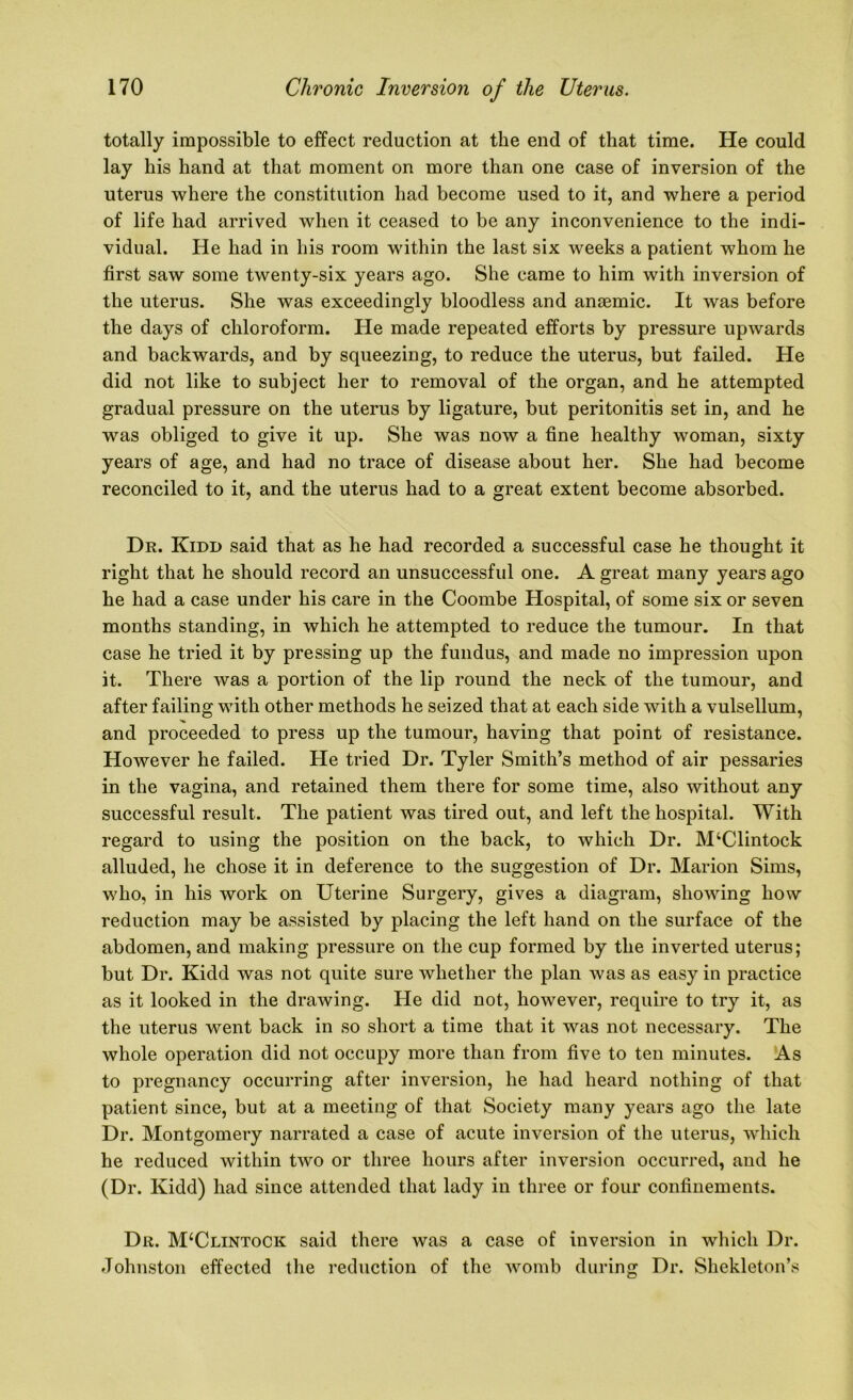 totally impossible to effect reduction at the end of that time. He could lay his hand at that moment on more than one case of inversion of the uterus where the constitution had become used to it, and where a period of life had arrived when it ceased to be any inconvenience to the indi- vidual. He had in his room within the last six weeks a patient whom he first saw some twenty-six years ago. She came to him with inversion of the uterus. She was exceedingly bloodless and anaemic. It was before the days of chloroform. He made repeated efforts by pressure upwards and backwards, and by squeezing, to reduce the uterus, but failed. He did not like to subject her to removal of the organ, and he attempted gradual pressure on the uterus by ligature, but peritonitis set in, and he was obliged to give it up. She was now a fine healthy woman, sixty years of age, and had no trace of disease about her. She had become reconciled to it, and the uterus had to a great extent become absorbed. Dr. Kidd said that as he had recorded a successful case he thought it right that he should record an unsuccessful one. A great many years ago he had a case under his care in the Coombe Hospital, of some six or seven months standing, in which he attempted to reduce the tumour. In that case he tried it by pressing up the fundus, and made no impression upon it. There was a portion of the lip round the neck of the tumour, and after failing with other methods he seized that at each side with a vulsellum, and proceeded to press up the tumour, having that point of resistance. However he failed. He tried Dr. Tyler Smith’s method of air pessaries in the vagina, and retained them there for some time, also without any successful result. The patient was tired out, and left the hospital. With regard to using the position on the back, to which Dr. M‘Clintock alluded, he chose it in deference to the suggestion of Dr. Marion Sims, who, in his work on Uterine Surgery, gives a diagram, showing how reduction may be assisted by placing the left hand on the surface of the abdomen, and making pressure on the cup formed by the inverted uterus; but Dr. Kidd was not quite sure whether the plan was as easy in practice as it looked in the drawing. He did not, however, require to try it, as the uterus went back in so short a time that it was not necessary. The whole operation did not occupy more than from five to ten minutes. As to pregnancy occurring after inversion, he had heard nothing of that patient since, but at a meeting of that Society many years ago the late Dr. Montgomery narrated a case of acute inversion of the uterus, which he reduced within two or three hours after inversion occurred, and he (Dr. Kidd) had since attended that lady in three or four confinements. Dr. M‘Clintock said there was a case of inversion in which Dr. Johnston effected the reduction of the womb during Dr. Shekleton’s