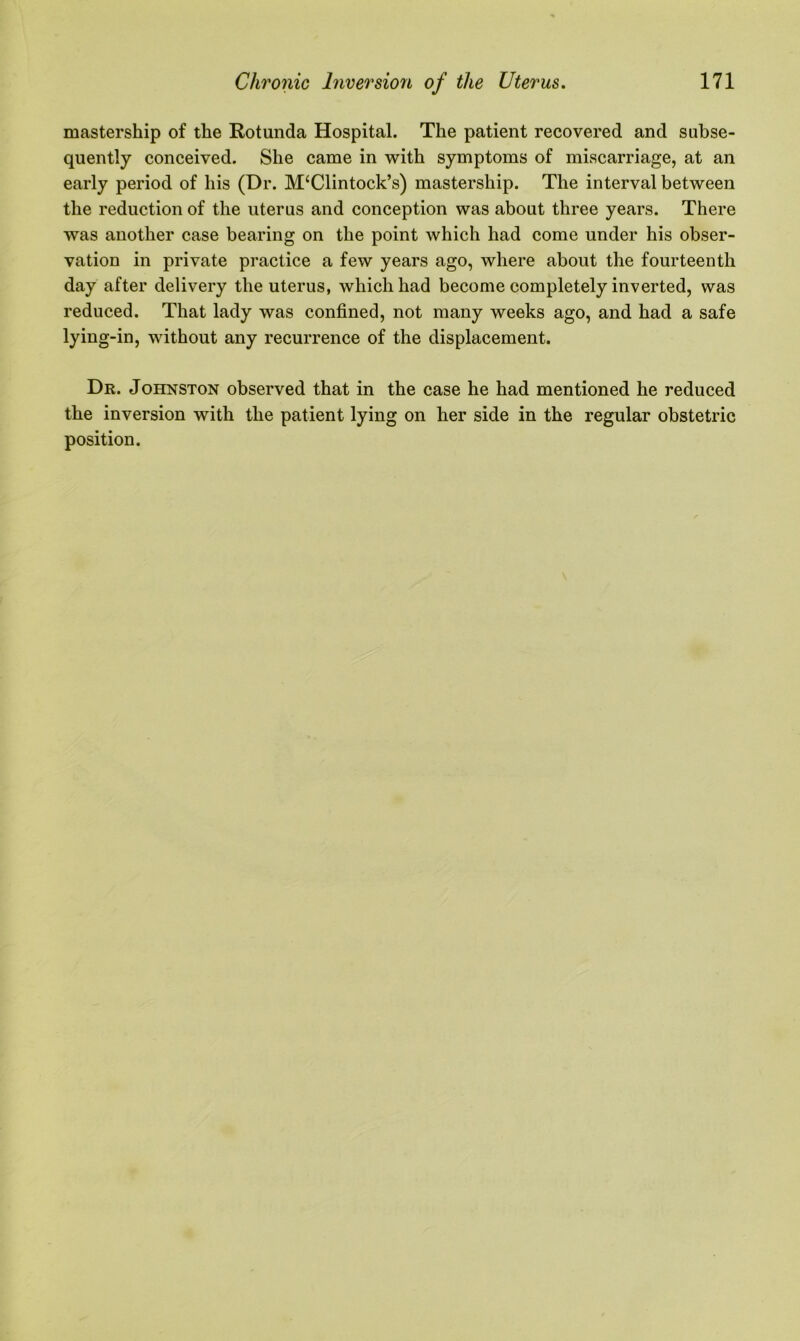 mastership of the Rotunda Hospital. The patient recovered and subse- quently conceived. She came in with symptoms of miscarriage, at an early period of his (Dr. M‘Clintock’s) mastership. The interval between the reduction of the uterus and conception was about three years. There was another case bearing on the point which had come under his obser- vation in private practice a few years ago, where about the fourteenth day after delivery the uterus, which had become completely inverted, was reduced. That lady was confined, not many weeks ago, and had a safe lying-in, without any recurrence of the displacement. Dr. Johnston observed that in the case he had mentioned he reduced the inversion with the patient lying on her side in the regular obstetric position.