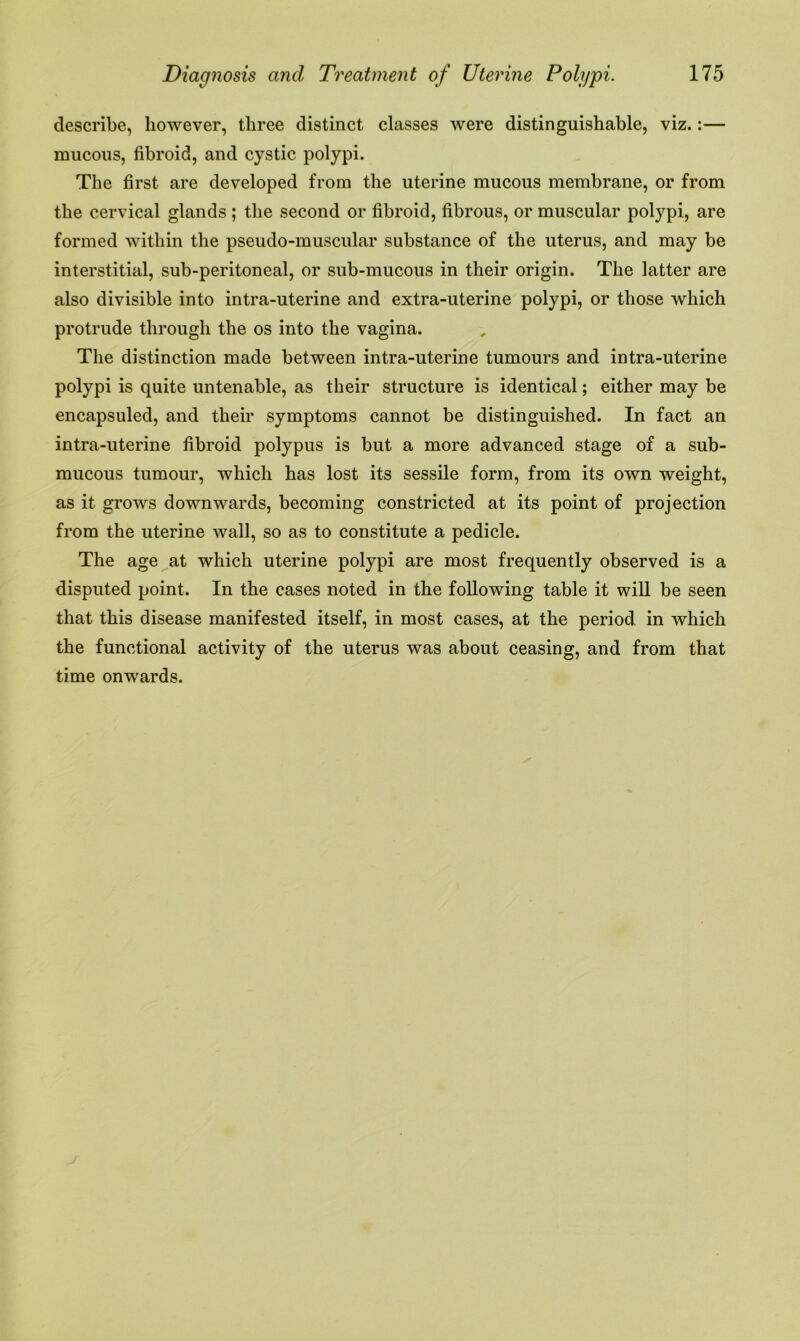 describe, however, three distinct classes were distinguishable, viz.:— mucous, fibroid, and cystic polypi. The first are developed from the uterine mucous membrane, or from the cervical glands ; the second or fibroid, fibrous, or muscular polypi, are formed within the pseudo-muscular substance of the uterus, and may be interstitial, sub-peritoneal, or sub-mucous in their origin. The latter are also divisible into intra-uterine and extra-uterine polypi, or those which protrude through the os into the vagina. The distinction made between intra-uterine tumours and intra-uterine polypi is quite untenable, as their structure is identical; either may be encapsuled, and their symptoms cannot be distinguished. In fact an intra-uterine fibroid polypus is but a more advanced stage of a sub- mucous tumour, which has lost its sessile form, from its own weight, as it grows downwards, becoming constricted at its point of projection from the uterine wall, so as to constitute a pedicle. The age at which uterine polypi are most frequently observed is a disputed point. In the cases noted in the following table it will be seen that this disease manifested itself, in most cases, at the period in which the functional activity of the uterus was about ceasing, and from that time onwards.