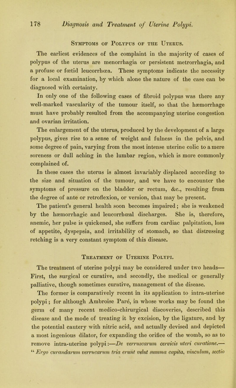 Symptoms of Polypus of the Uterus. The earliest evidences of the complaint in the majority of cases of polypus of the uterus are menorrhagia or persistent metrorrhagia, and a profuse or fmtid leucorrhoea. These symptoms indicate the necessity for a local examination, by which alone the nature of the case can be diagnosed with certainty. In only one of the following cases of fibroid polypus was there any well-marked vascularity of the tumour itself, so that the haemorrhage must have probably resulted from the accompanying uterine congestion and ovarian irritation. The enlargement of the uterus, produced by the development of a large polypus, gives rise to a sense of weight and fulness in the pelvis, and some degree of pain, varying from the most intense uterine colic to a mere soreness or dull aching in the lumbar region, which is more commonly complained of. In these cases the uterus is almost invariably displaced according to the size and situation of the tumour, and we have to encounter the symptoms of pressure on the bladder or rectum, &c., resulting from the degree of ante or retroflexion, or version, that may be present. The patient’s general health soon becomes impaired; she is weakened by the haemorrhagic and leucorrhceal discharges. She is, therefore, anemic, her pulse is quickened, she suffers from cardiac palpitation, loss of appetite, dyspepsia, and irritability of stomach, so that distressing retching is a very constant symptom of this disease. Treatment of Uterine Polypi. The treatment of uterine polypi may be considered under two heads— First, the surgical or curative, and secondly, the medical or generally palliative, though sometimes curative, management of the disease. The former is comparatively recent in its application to intra-uterine polypi; for although Ambroise Parfi, in whose works may be found the germ of many recent medico-chirurgical discoveries, described this disease and the mode of treating it by excision, by the ligature, and by the potential cautery with nitric acid, and actually devised and depicted a most ingenious dilator, for expanding the orifice of the womb, so as to remove intra-uterine polypi:—De verruscarum cervicis uteri curatione.— “ Ergo curandarum verrucarum tria erunt velut summa capita, vinculum, sectio