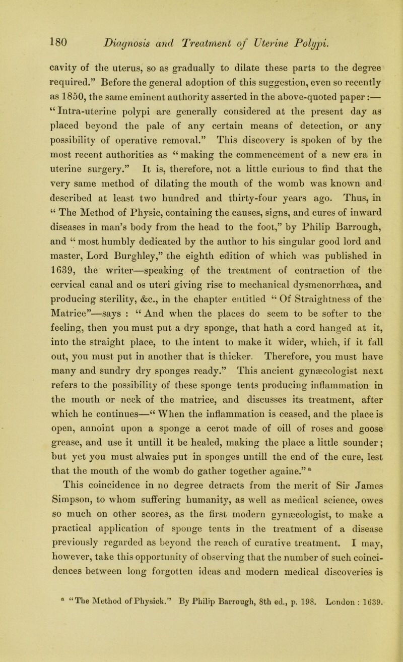cavity of the uterus, so as gradually to dilate these parts to the degree required.” Before the general adoption of this suggestion, even so recently as 1850, the same eminent authority asserted in the above-quoted paper :— “ Intra-uterine polypi are generally considered at the present day as placed beyond the pale of any certain means of detection, or any possibility of operative removal.” This discovery is spoken of by the most recent authorities as “ making the commencement of a new era in uterine surgery.” It is, therefore, not a little curious to find that the very same method of dilating the mouth of the womb was known and described at least two hundred and thirty-four years ago. Thus, in “ The Method of Physic, containing the causes, signs, and cures of inward diseases in man’s body from the head to the foot,” by Philip Barrough, and u most humbly dedicated by the author to his singular good lord and master, Lord Burgliley,” the eighth edition of which was published in 1639, the writer—speaking of the treatment of contraction of the cervical canal and os uteri giving rise to mechanical dysmenorrhoea, and producing sterility, &c., in the chapter entitled u Of Straightness of the Matrice”—says : u And when the places do seem to be softer to the feeling, then you must put a dry sponge, that hath a cord hanged at it, into the straight place, to the intent to make it wider, which, if it fall out, you must put in another that is thicker. Therefore, you must have many and sundry dry sponges ready.” This ancient gynascologist next refers to the possibility of these sponge tents producing inflammation in the mouth or neck of the matrice, and discusses its treatment, after which he continues—“ When the inflammation is ceased, and the place is open, annoint upon a sponge a cerot made of oill of roses and goose grease, and use it untill it be healed, making the place a little sounder; but yet you must alwaies put in sponges untill the end of the cure, lest that the mouth of the womb do gather together againe.” a This coincidence in no degree detracts from the merit of Sir James Simpson, to whom suffering humanity, as well as medical science, owes so much on other scores, as the first modern gynascologist, to make a practical application of sponge tents in the treatment of a disease previously regarded as beyond the reach of curative treatment. I may, however, take this opportunity of observing that the number of such coinci- dences between long forgotten ideas and modern medical discoveries is n “The Method ofPhysick.” By Philip Barrough, 8th ed., p. 198. London : 1839.