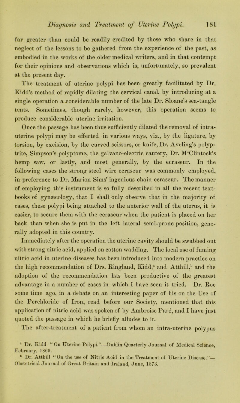 far greater than could be readily credited by those who share in that neglect of the lessons to be gathered from the experience of the past, as embodied in the works of the older medical writers, and in that contempt for their opinions and observations which is, unfortunately, so prevalent at the present day. The treatment of uterine polypi has been greatly facilitated by Dr. Kidd’s method of rapidly dilating the cervical canal, by introducing at a single operation a considerable number of the late Dr. Sloane’s sea-tangle tents. Sometimes, though rarely, however, this operation seems to produce considerable uterine irritation. Once the passage has been thus sufficiently dilated the removal of intra- uterine polypi may be effected in various ways, viz., by the ligature, by torsion, by excision, by the curved scissors, or knife, Dr. Aveling’s polyp- trite, Simpson’s polyptome, the galvano-electric cautery, Dr. M‘Clintock’s hemp saw, or lastly, and most generally, by the ecraseur. In the following cases the strong steel wire ecraseur was commonly employed, in preference to Dr. Marion Sims’ ingenious chain ecraseur. The manner of employing this instrument is so fully described in all the recent text- books of gynaecology, that I shall only observe that in the majority of cases, these polypi being attached to the anterior wall of the uterus, it is easier, to secure them with the ecraseur when the patient is placed on her back than when she is put in the left lateral semi-prone position, gene- rally adopted in this country. Immediately after the operation the uterine cavity should be swabbed out with strong nitric acid, applied on cotton wadding. The local use of fuming nitric acid in uterine diseases has been introduced into modern practice on the high recommendation of Drs. Ringland, Kidd,a and Atthill,b and the adoption of the recommendation has been productive of the greatest advantage in a number of cases in which I have seen it tried. Dr. Roe some time ago, in a debate on an interesting paper of his on the Use of the Percliloride of Iron, read before our Society, mentioned that this application of nitric acid was spoken of by Ambroise Pard, and I have just quoted the passage in which he briefly alludes to it. The after-treatment of a patient from whom an intra-uterine polypus a Dr. Kidd “On Uterine Polypi.”—Dublin Quarterly Journal of Medical Science, February, 1869. b Dr. Atthill “On the use of Nitric Acid in the Treatment of Uterine Disease.” Obstetrical Journal of Great Britain and Ireland, June, 1873.
