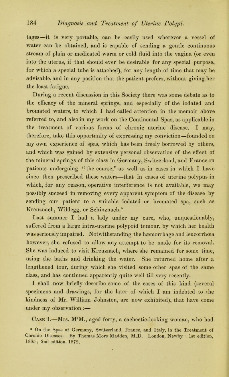 tages—it i3 very portable, can be easily used wherever a vessel of water can be obtained, and is capable of sending a gentle continuous stream of plain or medicated warm or cold fluid into the vagina (or even into the uterus, if that should ever be desirable for any special purpose, for which a special tube is attached), for any length of time that may be advisable, and in any position that the patient prefers, without giving her the least fatigue. During a recent discussion in this Society there was some debate as to the efficacy of the mineral springs, and especially of the iodated and bromated waters, to which I had called attention in the memoir above referred to, and also in my work on the Continental Spas, as applicable in the treatment of various forms of chronic uterine disease. I may, therefore, take this opportunity of expressing my conviction—founded on my own experience of spas, which has been freely borrowed by others, and which was gained by extensive personal observation of the effect of the mineral springs of this class in Germany, Switzerland, and France on patients undergoing “ the course,” as well as in cases in which I have since then prescribed these waters—that in cases of uterine polypus in which, for any reason, operative interference is not available, we may possibly succeed in removing every apparent symptom of the disease by sending our patient to a suitable iodated or bromated spa, such as Kreuznach, Wildegg, or Schinznach.a Last summer I had a lady under my care, who, unquestionably, suffered from a large intra-uterine polypoid tumour, by which her health was seriously impaired. Notwithstanding the haemorrhage and leucorrhoea however, she refused to allow any attempt to be made for its removal. She was induced to visit Kreuznach, where she remained for some time, using the baths and drinking the water. She returned home after a lengthened tour, during which she visited some other spas of the same class, and has continued apparently quite well till very recently. I shall now briefly describe some of the cases of this kind (several specimens and drawings, for the later of which I am indebted to the kindness of Mr. William Johnston, are now exhibited), that have come under my observation :— Case I.—Mrs. M‘M., aged forty, a cachectic-looking woman, who had a On the Spas of Germany, Switzerland, France, and Italy, in the Treatment of Chronic Diseases. By Thomas More Madden, M.D. London, Newby : 1st edition, 1865 ; 2nd edition, 1872.