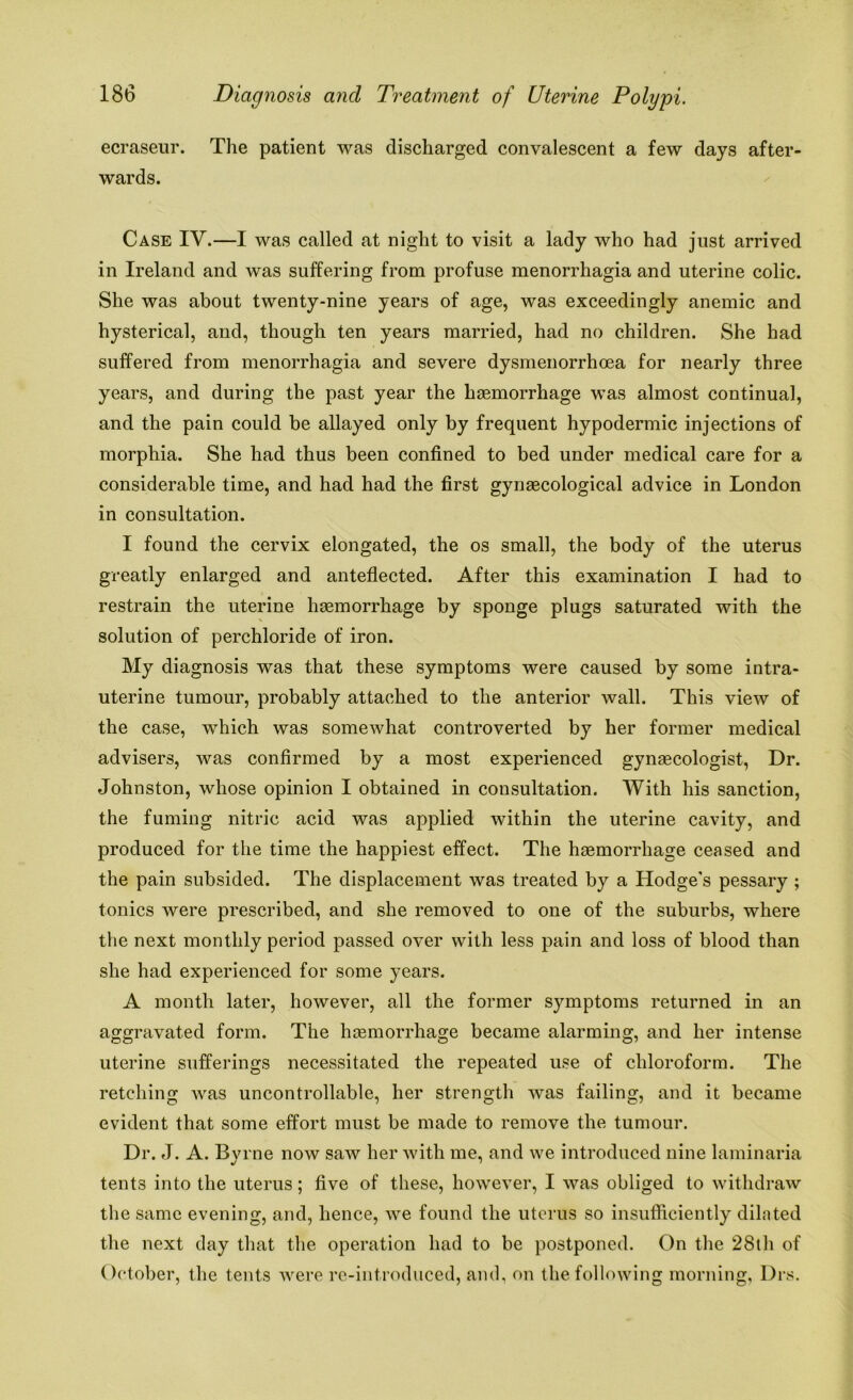 ecraseur. The patient was discharged convalescent a few days after- wards. Case IV.—I was called at night to visit a lady who had just arrived in Ireland and was suffering from profuse menorrhagia and uterine colic. She was about twenty-nine years of age, was exceedingly anemic and hysterical, and, though ten years married, had no children. She had suffered from menorrhagia and severe dysmenorrhoea for nearly three years, and during the past year the haemorrhage was almost continual, and the pain could be allayed only by frequent hypodermic injections of morphia. She had thus been confined to bed under medical care for a considerable time, and had had the first gynaecological advice in London in consultation. I found the cervix elongated, the os small, the body of the uterus greatly enlarged and anteflected. After this examination I had to restrain the uterine haemorrhage by sponge plugs saturated with the solution of perchloride of iron. My diagnosis was that these symptoms were caused by some intra- uterine tumour, probably attached to the anterior wall. This view of the case, which was somewhat controverted by her former medical advisers, was confirmed by a most experienced gynaecologist, Dr. Johnston, whose opinion I obtained in consultation. With his sanction, the fuming nitric acid was applied within the uterine cavity, and produced for the time the happiest effect. The haemorrhage ceased and the pain subsided. The displacement was treated by a Hodge's pessary ; tonics were prescribed, and she removed to one of the suburbs, where the next monthly period passed over with less pain and loss of blood than she had experienced for some years. A month later, however, all the former symptoms returned in an aggravated form. The haemorrhage became alarming, and her intense uterine sufferings necessitated the repeated use of chloroform. The retching was uncontrollable, her strength was failing, and it became evident that some effort must be made to remove the tumour. Dr. J. A. Bvrne now saw her with me, and we introduced nine laminaria tents into the uterus; five of these, however, I was obliged to withdraw the same evening, and, hence, we found the uterus so insufficiently dilated the next day that the operation had to be postponed. On the 28th of October, the tents were re-introduced, and, on the following morning. Drs.
