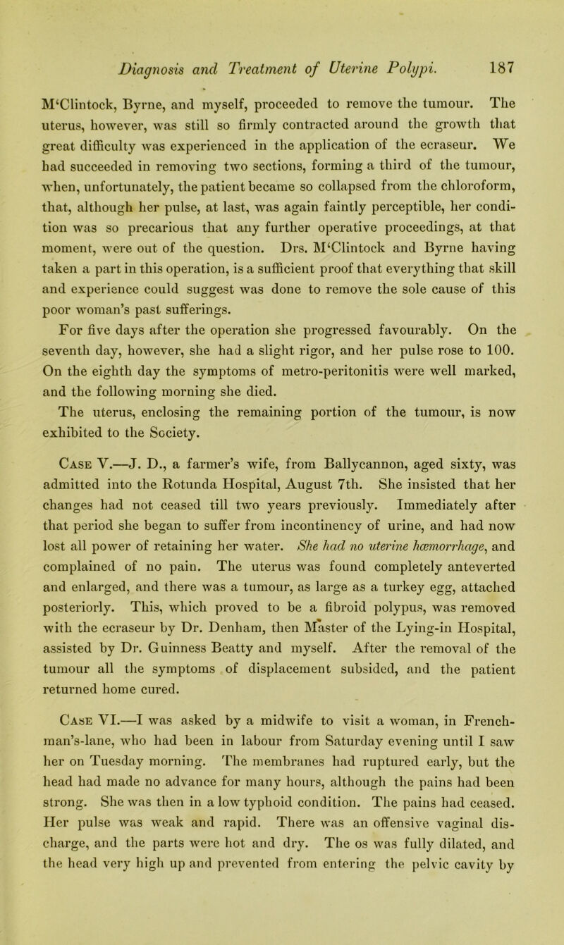 M‘Clintock, Byrne, and myself, proceeded to remove the tumour. The uterus, however, was still so firmly contracted around the growth that great difficulty was experienced in the application of the ecraseur. We had succeeded in removing two sections, forming a third of the tumour, when, unfortunately, the patient became so collapsed from the chloroform, that, although her pulse, at last, was again faintly perceptible, her condi- tion was so precarious that any further operative proceedings, at that moment, were out of the question. Drs. M(Clintock and Byrne having taken a part in this operation, is a sufficient proof that everything that skill and experience could suggest was done to remove the sole cause of this poor woman’s past sufferings. For five days after the operation she progressed favourably. On the seventh day, however, she had a slight rigor, and her pulse rose to 100. On the eighth day the symptoms of metro-peritonitis were well marked, and the following morning she died. The uterus, enclosing the remaining portion of the tumour, is now exhibited to the Society. Case V.—J. D., a farmer’s wife, from Ballycannon, aged sixty, was admitted into the Rotunda Hospital, August 7th. She insisted that her changes had not ceased till two years previously. Immediately after that period she began to suffer from incontinency of urine, and had now lost all power of retaining her water. She had no uterine haemorrhage, and complained of no pain. The uterus was found completely anteverted and enlarged, and there was a tumour, as large as a turkey egg, attached posteriorly. This, which proved to be a fibroid polypus, was removed with the ecraseur by Dr. Denham, then Master of the Lying-in Hospital, assisted by Dr. Guinness Beatty and myself. After the removal of the tumour all the symptoms of displacement subsided, and the patient returned home cured. Case VI.—I was asked by a midwife to visit a woman, in French- man’s-lane, who had been in labour from Saturday evening until I saw her on Tuesday morning. The membranes had ruptured early, but the head had made no advance for many hours, although the pains had been strong. She was then in a low typhoid condition. The pains had ceased. Her pulse was weak and rapid. There was an offensive vaginal dis- charge, and the parts were hot and dry. The os was fully dilated, and the head very high up and prevented from entering the pelvic cavity by