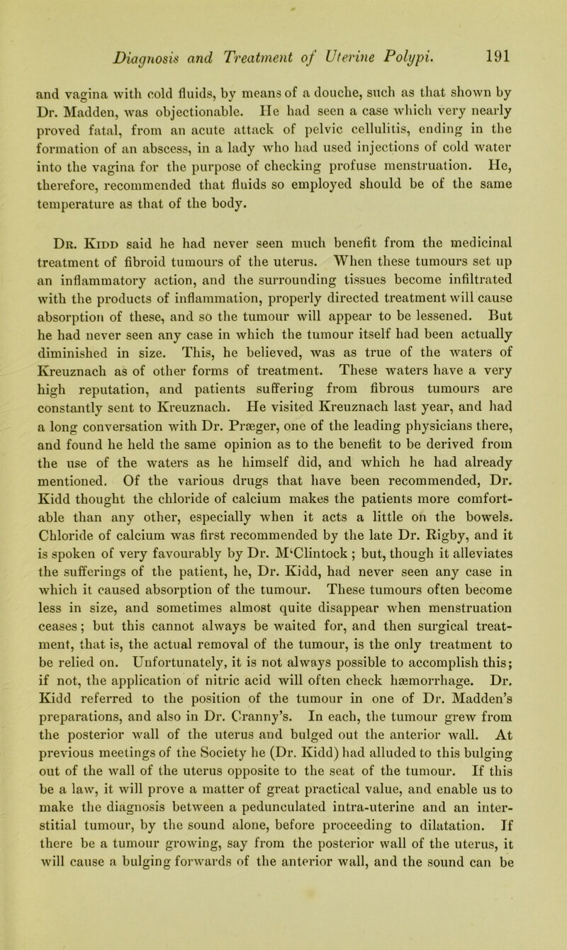 and vagina with cold fluids, by means of a douche, such as that shown by Dr. Madden, was objectionable. He had seen a case which very nearly proved fatal, from an acute attack of pelvic cellulitis, ending in the formation of an abscess, in a lady who had used injections of cold water into the vagina for the purpose of checking profuse menstruation. He, therefore, recommended that fluids so employed should be of the same temperature as that of the body. Dr. Kidd said he had never seen much benefit from the medicinal treatment of fibroid tumours of the uterus. When these tumours set up an inflammatory action, and the surrounding tissues become infiltrated with the products of inflammation, properly directed treatment will cause absorption of these, and so the tumour will appear to be lessened. But he had never seen any case in which the tumour itself had been actually diminished in size. This, he believed, was as true of the waters of Ivreuznach as of other forms of treatment. These waters have a very high reputation, and patients suffering from fibrous tumours are constantly sent to Kreuznach. He visited Kreuznach last year, and had a long conversation with Dr. Prseger, one of the leading physicians there, and found he held the same opinion as to the benefit to be derived from the use of the waters as he himself did, and which he had already mentioned. Of the various drugs that have been recommended, Dr. Kidd thought the chloride of calcium makes the patients more comfort- able than any other, especially when it acts a little on the bowels. Chloride of calcium was first recommended by the late Dr. Rigby, and it is spoken of very favourably by Dr. M‘Clintock ; but, though it alleviates the sufferings of the patient, he, Dr. Kidd, had never seen any case in which it caused absorption of the tumour. These tumours often become less in size, and sometimes almost quite disappear when menstruation ceases; but this cannot always be waited for, and then surgical treat- ment, that is, the actual removal of the tumour, is the only treatment to be relied on. Unfortunately, it is not always possible to accomplish this; if not, the application of nitric acid will often check lnemorrhage. Dr. Kidd referred to the position of the tumour in one of Dr. Madden’s preparations, and also in Dr. Cranny’s. In each, the tumour grew from the posterior wall of the uterus and bulged out the anterior wall. At previous meetings of the Society he (Dr. Kidd) had alluded to this bulging out of the wall of the uterus opposite to the seat of the tumour. If this be a law, it will prove a matter of great practical value, and enable us to make the diagnosis between a pedunculated intra-uterine and an inter- stitial tumour, by the sound alone, before proceeding to dilatation. If there be a tumour growing, say from the posterior wall of the uterus, it will cause a bulging forwards of the anterior wall, and the sound can be