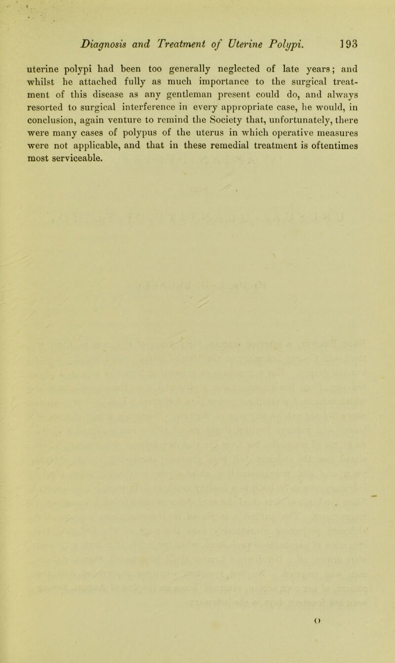 uterine polypi had been too generally neglected of late years; and whilst he attached fully as much importance to the surgical treat- ment of this disease as any gentleman present could do, and always resorted to surgical interference in every appropriate case, lie would, in conclusion, again venture to remind the Society that, unfortunately, there were many cases of polypus of the uterus in which operative measures were not applicable, and that in these remedial treatment is oftentimes most serviceable.
