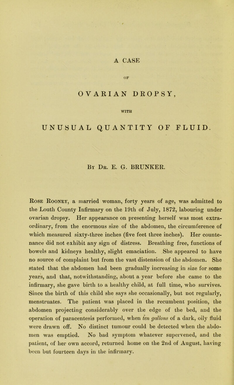 A CASE OF OVARIAN DROPSY, WITH UNUSUAL QUANTITY OF FLUID. By Dr. E. G. BRUNKER. Rose Rooney, a married woman, forty years of age, was admitted to the Louth County Infirmary on the 19th of July, 1872, labouring under ovarian dropsy. Her appearance on presenting herself was most extra- ordinary, from the enormous size of the abdomen, the circumference of which measured sixty-three inches (five feet three inches). Her counte- nance did not exhibit any sign of distress. Breathing free, functions of bowels and kidneys healthy, slight emaciation. She appeared to have no source of complaint but from the vast distension of the abdomen. She stated that the abdomen had been gradually increasing in size for some years, and that, notwithstanding, about a year before she came to the infirmary, she gave birth to a healthy child, at full time, who survives. Since the birth of this child she says she occasionally, but not regularly, menstruates. The patient was placed in the recumbent position, the abdomen projecting considerably over the edge of the bed, and the operation of paracentesis performed, when ten gallons of a dark, oily fluid were drawn off. No distinct tumour could be detected when the abdo- men was emptied. No bad symptom whatever supervened, and the patient, of her own accord, returned home on the 2nd of August, having been but fourteen days in the infirmary.