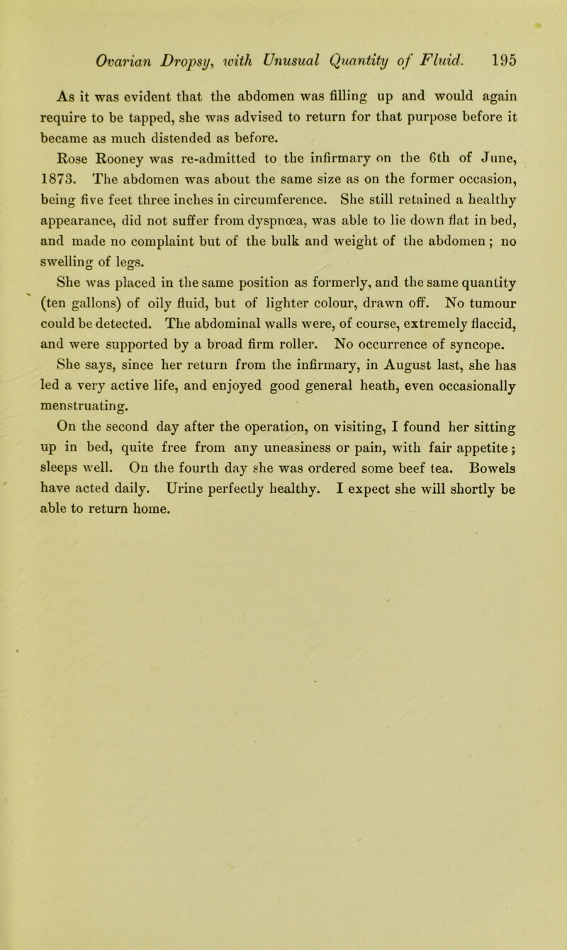 As it was evident that the abdomen was filling up and would again require to be tapped, she was advised to return for that purpose before it became as much distended as before. Rose Rooney was re-admitted to the infirmary on the 6th of June, 1873. The abdomen was about the same size as on the former occasion, being five feet three inches in circumference. She still retained a healthy appearance, did not suffer from dyspnoea, was able to lie down flat in bed, and made no complaint but of the bulk and weight of the abdomen; no swelling of legs. She was placed in the same position as formerly, and the same quantity (ten gallons) of oily fluid, but of lighter colour, drawn off. No tumour could be detected. The abdominal walls were, of course, extremely flaccid, and were supported by a broad firm roller. No occurrence of syncope. She says, since her return from the infirmary, in August last, she has led a very active life, and enjoyed good general heath, even occasionally menstruating. On the second day after the operation, on visiting, I found her sitting up in bed, quite free from any uneasiness or pain, with fair appetite; sleeps well. On the fourth day she was ordered some beef tea. Bowels have acted daily. Urine perfectly healthy. I expect she will shortly be able to return home.