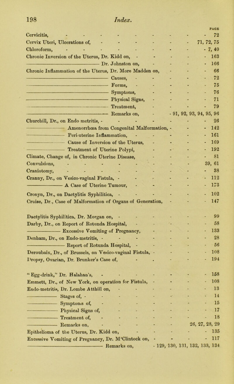 PAGE Cervicitis, ......... 72 Cervix Uteri, Ulcerations of, - - - - - 71, 72, 75 Chloroform, - - - - - - - - - 7, 40 Chronic Inversion of the Uterus, Dr. Kidd on, - - - - - 163 Dr. Johnston on, - - - 166 Chronic Inflammation of the Uterus, Dr. More Madden on, - - 66 Causes, - - - - 72 Forms, - - - • 75 Symptoms, - - - - 76 Physical Signs, - - - 71 Treatment, - - - 79 — Remarks on, - - 91, 92, 93, 94, 95, 96 Churchill, Dr., on Endo metritis, - - - - - - 26 Amenorrhcea from Congenital Malformation, - - - 142 Peri-uterine Inflammation, - - - - - 161 Cause of Inversion of the Uterus, - - - - 169 Treatment of Uterine Polypi, - - - - 192 Climate, Change of, in Chronic Uterine Disease, - - - - 81 Convulsions, 39, 61 Craniotomy, --------- 38 Cranny, Dr., on Yesico-vaginal Fistula, - - - - - - 112 A Case of Uterine Tumour, - - - - - 173 Cronyn, Dr., on Dactylitis Syphilitica, - - - - - - 102 Cruise, Dr., Case of Malformation of Organs of Generation, - - - 147 Dactylitis Syphilitica, Dr. Morgan on, - - - - - - 99 Darby, Dr., on Report of Rotunda Hospital, - - - - - 58 Excessive Vomiting of Pregnancy, - - - - 133 Denham, Dr., on Endo-metritis, ------- 28 Report of Rotunda Hospital, - - - - - 56 Deroubaix, Dr., of Brussels, on Vesico-vaginal Fistula, - - - - 108 Dropsy, Ovarian, Dr. Brunker’s Case of, - . - - - 194 “ Egg-drink,” Dr. Halahan’s, ------- 158 Emmett, Dr., of New York, on operation for Fistula, - 108 Endo metritis, Dr. Lombe Atthill on, - - - - - - 13 Stages of, - - - - - - - - 14 Symptoms of, - - - - - - - 15 Physical Signs of, - - - - - - 17 Treatment of, - - - - - - - 18 Remarks on, ----- 26, 27, 28, 29 Epithelioma of the Uterus, Dr. Kidd on, - - - - - 135 Excessive Vomiting of Pregnancy, Dr. M'Clintock on, - - - - 117 Remarks on, - 129, 130, 131, 132, 133, 134