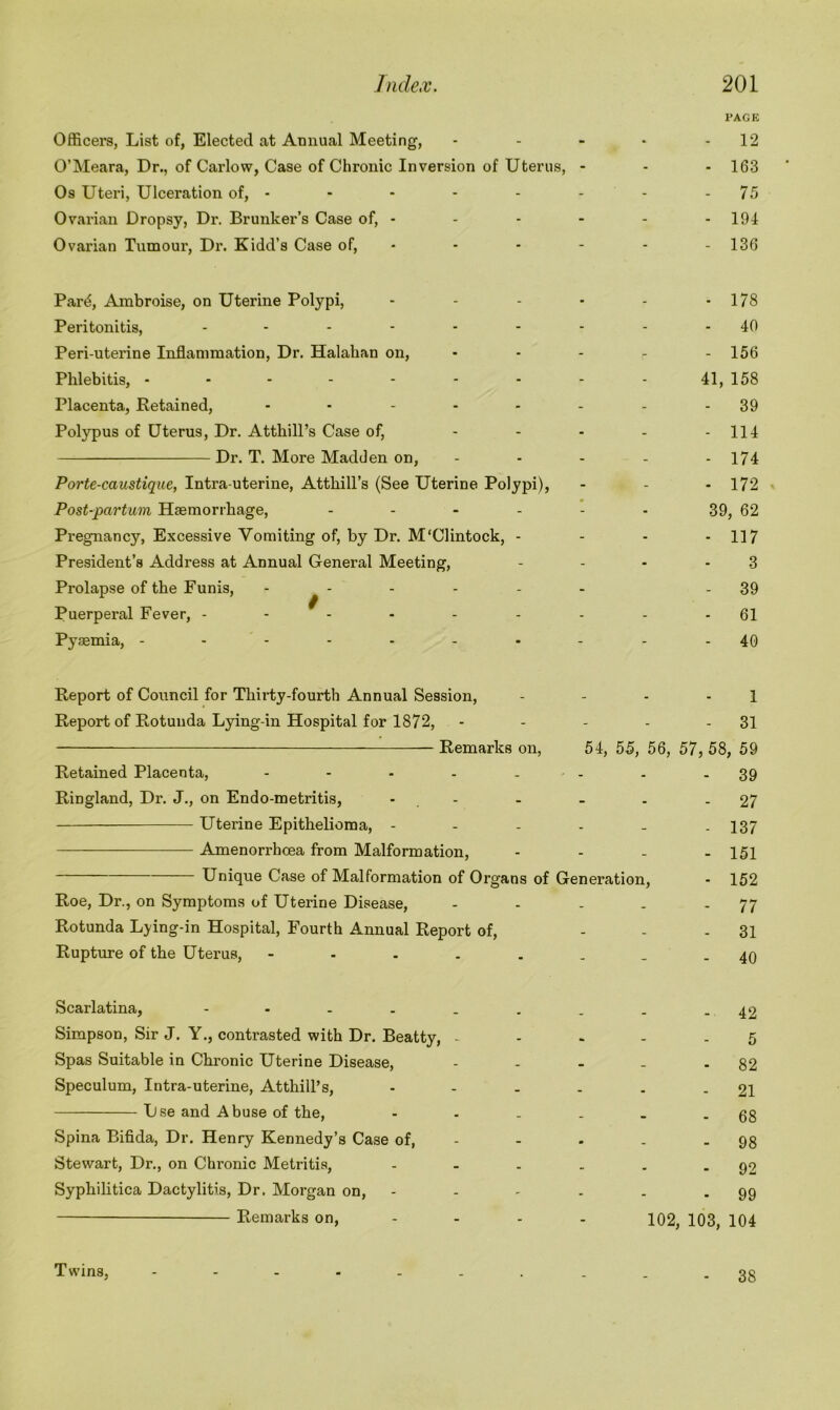 PAGE Officers, List of, Elected at Annual Meeting, - - - - - 12 O’Meara, Dr., of Carlow, Case of Chronic Inversion of Uterus, - - - 163 Os Uteri, Ulceration of, - - - - - - - 75 Ovarian Dropsy, Dr. Brunker’s Case of, - - - - - 194 Ovarian Tumour, Dr. Kidd’s Case of, - - - - - 136 Pard, Ambroise, on Uterine Polypi, - - - - - -178 Peritonitis, - - - - - - - - - 40 Peri-uterine Inflammation, Dr. Halahan on, - - - - - 156 Phlebitis, 41, 158 Placenta, Retained, - ------ 39 Polypus of Uterus, Dr. Atthill’s Case of, - - - - - 114 Dr. T. More Madden on, - - - - - 174 Porte-caustique, Intra uterine, Atthill’s (See Uterine Polypi), - - - 172 Post-partum Haemorrhage, ...... 39, 62 Pregnancy, Excessive Vomiting of, by Dr. M'Clintock, - - - * 117 President’s Address at Annual General Meeting, ... - 3 Prolapse of the Funis, ...... - 39 Puerperal Fever, --------- 61 Pyaemia, ---------- 40 Report of Council for Thirty-fourth Annual Session, - - - - 1 Report of Rotunda Lying-in Hospital for 1872, - - - - - 31 Remarks on, 54, 55, 56, 57, 58, 59 Retained Placenta, - - - - ■ - - - 39 Ringland, Dr. J., on Endo-metritis, - - - . - 27 Uterine Epithelioma, ...... 137 Amenorrhcea from Malformation, - - - - 151 Unique Case of Malformation of Organs of Generation, - 152 Roe, Dr., on Symptoms of Uterine Disease, - - - . - 77 Rotunda Lying-in Hospital, Fourth Annual Report of, ... 31 Rupture of the Uterus, 49 Scarlatina, 42 Simpson, Sir J. Y., contrasted with Dr. Beatty, ..... 5 Spas Suitable in Chronic Uterine Disease, - - - - - 82 Speculum, Intra-uterine, Atthill’s, - - - . . - 21 Use and Abuse of the, - - . . . - 68 Spina Bifida, Dr. Henry Kennedy’s Case of, - - - . - 98 Stewart, Dr., on Chronic Metritis, - - . . . - 92 Syphilitica Dactylitis, Dr. Morgan on, - - - . . - 99 Remarks on, 102, 103, 104 Twins, 38