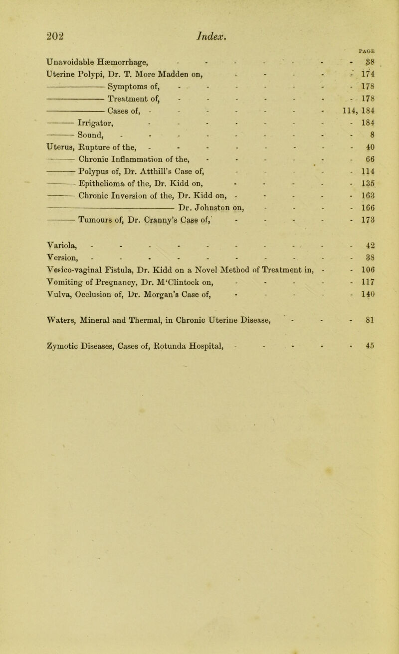 page Unavoidable Haemorrhage, - - - - - -38 Uterine Polypi, Dr. T. More Madden on, - - - - - 174 Symptoms of, ------- 178 Treatment of, - - - - - - - 178 Cases of, ------- 114, 184 Irrigator, -------- 184 Sound, --------- 8 Uterus, Rupture of the, - ----- 40 —• Chronic Inflammation of the, - - - - - - 66 Polypus of, Dr. Atthill’s Case of, - - - - - 114 Epithelioma of the, Dr. Kidd on, - - - - - 135 Chronic Inversion of the, Dr. Kidd on, - - - - - 163 Dr. Johnston on, - - - - 166 Tumours of, Dr. Cranny’s Case of, - - - - - 173 Variola, .......... 42 Version, ---------- 38 Vesico-vaginal Fistula, Dr. Kidd on a Novel Method of Treatment in, - - 106 Vomiting of Pregnancy, Dr. M‘Clintock on, ----- 117 Vulva, Occlusion of, Dr. Morgan’s Case of, - - - - - 140 Waters, Mineral and Thermal, in Chronic Uterine Disease, - - - 81 Zymotic Diseases, Cases of, Rotunda Hospital, - - - - - 45