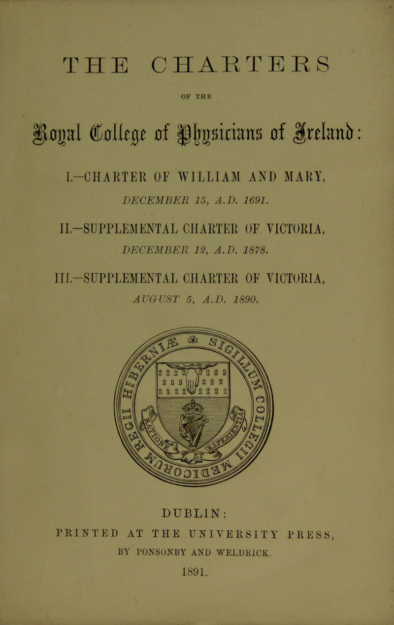 THE CHARTERS OF THE op[ (Mkp af §)(jpin;uu; of .frolanfr: I.—CHARTER OF WILLIAM AND MARY, DECEMBER 15, A.D. 1691. II-SUPPLEMENTAL CHARTER OF VICTORIA, DECEMBER 12, A.D. 1878. Ill-SUPPLEMENTAL CHARTER OF VICTORIA, AUGUST 5, A.D. 1890. DUBLIN: PRINTED AT THE UNIVERSITY PRESS, BY PONSONBY AND WELD KICK. 1891.