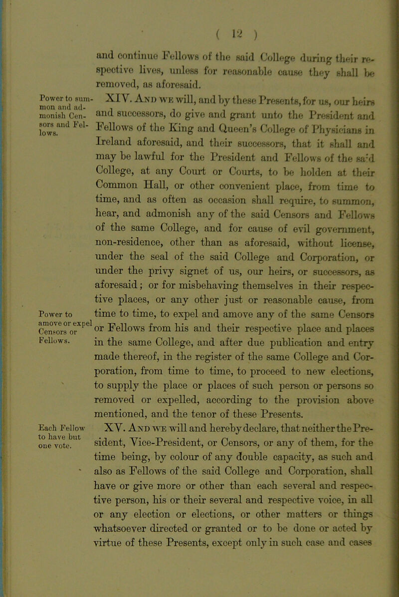 and continue I1 ellows of tlie said College (luring their re- spective lives, unless for reasonable cause they shall be removed, as aforesaid. Tower to sum- XI V. And we will, and by these Presents, for us, our heirs monish Cen- successors, do give and grant unto the President and lows.111 ^ * bellows of the King and Queen’s College of Physicians in Ireland aforesaid, and their successors, that it shall and may be lawful for the President and Fellows of the sa’d College, at any Court or Courts, to be holden at their Common Hall, or other convenient place, from time to time, and as often as occasion shall require, to summon, hear, and admonish any of the said Censors and Fellows of the same College, and for cause of evil government, non-residence, other than as aforesaid, without license, under the seal of the said College and Corporation, or under the privy signet of us, our heirs, or successors, as aforesaid; or for misbehaving themselves in their respec- tive places, or any other just or reasonable cause, from Power to time to time, to expel and amove any of the same Censors Censorsor Fellows from his and their respective place and places Fellows. in the same College, and after due publication and entry made thereof, in the register of the same College and Cor- poration, from time to time, to proceed to new elections, to supply the place or places of such person or persons so removed or expelled, according to the provision above mentioned, and the tenor of these Presents. Each Fellow XV. And we will and hereby declare, that neither the Pre- oue vote. sident, Vice-President, or Censors, or any of them, for the time being, by colour of any double capacity, as such and also as Fellows of the said College and Corporation, shall have or give more or other than each several and respec- tive person, his or their several and respective voice, in all or any election or elections, or other matters or things whatsoever directed or granted or to be done or acted by virtue of these Presents, except only in such case and cases