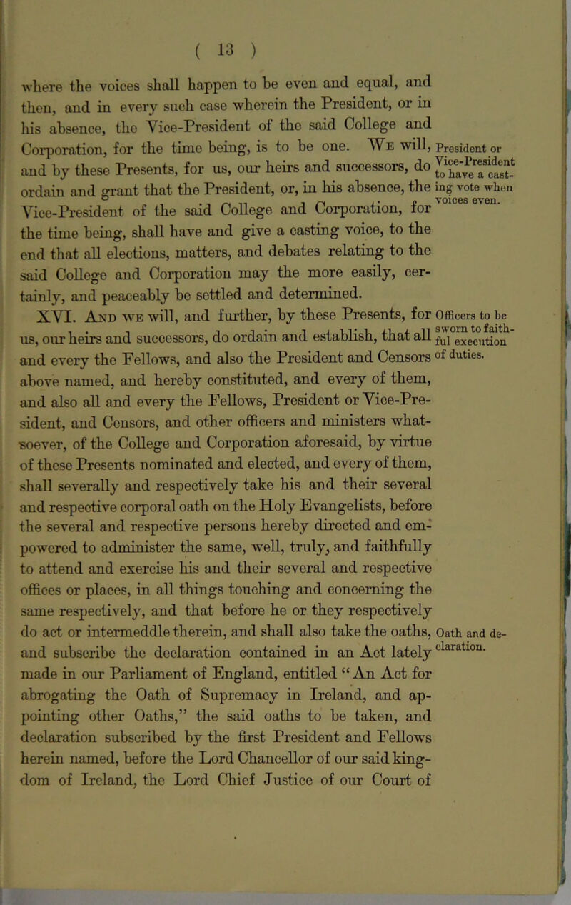 where the voices shall happen to be even and equal, and then, and in every such case wherein the President, or in his absence, the Vice-President of the said College and Corporation, for the time being, is to be one. We will, President or and by these Presents, for us, our heirs and successors, do ordain and grant that the President, or, in his absence, the ing vote when Vice-President of the said College and Corporation, for'01CCS even- the time being, shall have and give a casting voice, to the end that all elections, matters, and debates relating to the said College and Corporation may the more easily, cer- tainly, and peaceably be settled and determined. XVI. And we will, and further, by these Presents, for Officers to be us, our heirs and successors, do ordain and establish, that all ful execution and every the Fellows, and also the President and Censors of duties- above named, and hereby constituted, and every of them, and also all and every the Fellows, President or Vice-Pre- sident, and Censors, and other officers and ministers what- soever, of the College and Corporation aforesaid, by virtue of these Presents nominated and elected, and every of them, shall severally and respectively take his and their several and respective corporal oath on the Holy Evangelists, before the several and respective persons hereby directed and em- powered to administer the same, well, truly, and faithfully to attend and exercise his and their several and respective offices or places, in all things touching and concerning the same respectively, and that before he or they respectively do act or intermeddle therein, and shall also take the oaths, Oath and de- and subscribe the declaration contained in an Act latelyclaratl0U- made in our Parliament of England, entitled “An Act for abrogating the Oath of Supremacy in Ireland, and ap- pointing other Oaths,” the said oaths to be taken, and declaration subscribed by the first President and Fellows herein named, before the Lord Chancellor of our said king- dom of Ireland, the Lord Chief Justice of our Court of