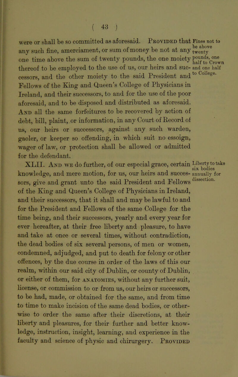 were or shall be so committed as aforesaid. Provided that Finos not to any such fine, amerciament, or sum of money be not at any t^enty one time above the sum of twenty pounds, the one moiety ^fntd0s’c°r^n thereof to be employed to the use of us, our heirs and sue- and one half cessors, and the other moiety to the said President and t0 Collese- Fellows of the King and Queen’s College of Physicians in Ireland, and their successors, to and for the use of the poor aforesaid, and to be disposed and distributed as aforesaid. And all the same forfeitures to be recovered by action of debt, bill, plaint, or information, in any Court of Record of us, our heirs or successors, against any such warden, gaoler, or keeper so offending, in which suit no essoign, wager of law, or protection shall be allowed or admitted for the defendant. XLII. And we do further, of our especial grace, certain Liberty to take A . six bodies knowledge, and mere motion, for us, our hems and succes- annually for sors, give and grant unto the said President and Fellows (,lsstLtl0U- of the King and Queen’s College of Physicians in Ireland, and their successors, that it shall and may be lawful to and for the President and Fellows of the same College for the time being, and their successors, yearly and every year for ever hereafter, at their free liberty and pleasure, to have and take at once or several times, without contradiction, the dead bodies of six several persons, of men or women, condemned, adjudged, and put to death for felony or other offences, by the due course in order of the laws of this our realm, within our said city of Dublin, or county of Dublin, or either of them, for anatomies, without any further suit, license, or commission to or from us, our heirs or successors, to be had, made, or obtained for the same, and from time to time to make incision of the same dead bodies, or other- wise to order the same after their discretions, at their liberty and pleasures, for their further and better know- ledge, instruction, insight, learning, and experience in the faculty and science of physic and chirurgery. Provided