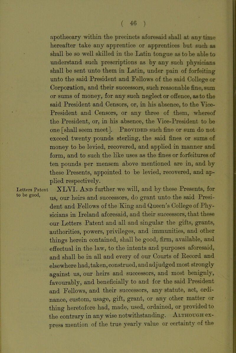 apothecary within the precincts aforesaid shall at any time hereafter take any apprentice or apprentices but such as shall be so well skilled in the Latin tongue as to be able to understand such prescriptions as by any such physicians shall be sent unto them in Latin, under pain of forfeiting unto the said President and Fellows of the said College or Corporation, and their successors, such reasonable fine, sum or sums of money, for any such neglect or offence, as to the said President and Censors, or, in his absence, to the Vice- President and Censors, or any three of them, whereof the President, or, in his absence, the Vice-President to be one [shall seem meet]. Provided such fine or sum do not exceed twenty pounds sterling, the said fines or sums of money to be levied, recovered, and applied in manner and form, and to such the like uses as the fines or forfeitures of ten pounds per mensem above mentioned are in, and by these Presents, appointed to be levied, recovered, and ap- plied respectively. Letters Patent XLVI. And further we will, and by these Presents, for to be good, ug^ our }ieirs an(} successors, do grant unto the said Presi- dent and Fellows of the King and Queen’s College of Phy- sicians in Ireland aforesaid, and their successors, that these our Letters Patent and all and singular the gifts, grants, authorities, powers, privileges, and immunities, and other things herein contained, shall be good, firm, available, and effectual in the law, to the intents and purposes aforesaid, and shall be in all and every of our Courts of Record and elsewhere had, taken, construed, and adj udged most strongly against us, our heirs and successors, and most benignly, favourably, and beneficially to and for the said President and Fellows, and their successors, any statute, act, ordi- nance, custom, usage, gift, grant, or any other matter or thing heretofore had, made, used, ordained, or provided to the contrary in any wise notwithstanding. Although ex- press mention of the true yearly value or certainty of the