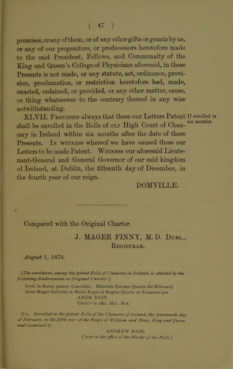 premises, or any of them, or of any other gifts or grants by us, or any of our progenitors, or predecessors heretofore made to the said President, Fellows, and Commonalty of the King and Queen’s College of Physicians aforesaid, in these Presents is not made, or any statute, act, ordinance, provi- sion, proclamation, or restriction heretofore had, made, enacted, ordained, or provided, or any other matter, cause, or thing whatsoever to the contrary thereof in any wise notwithstanding. XLVII. Provided always that these our Letters Patent If enrolled in shall be enrolled in the Rolls of our High Court of Chan- S1X months' eery in Ireland within six months after the date of these Presents. In witness whereof we have caused these our Letters to be made Patent. Witness our aforesaid Lieute- nant-General and General Governor of our said kingdom of Ireland, at Dublin, the fifteenth day of December, in the fourth year of our reign. DOMYILLE. Compared with the Original Charter. J. MAGEE FINNY, M.D. Duel., Registrar. August 1, 1876. \The enrolment, among the patent Rolls of Chancery in Ireland, is attested by the following Endorsement on Original Charter I] Irrot. in Rotul. patent. Cancellar. Hibemie Decirao Quarto die ffebruarij Anno Regni Gulielmi et Marie Regis et Regine Quinto et Examinat per ANDR BAIN Cleric” in offic. Mri: Rot. [i.e. Enrolled in the patent Rolls of the Chancery of Ireland, the fourteenth day of February, in the fifth year of the Reign of William and Mary, King and Queen, and examined by ANDREW BAIN, Clerk in the o ffice of the Master of the Rolls.]