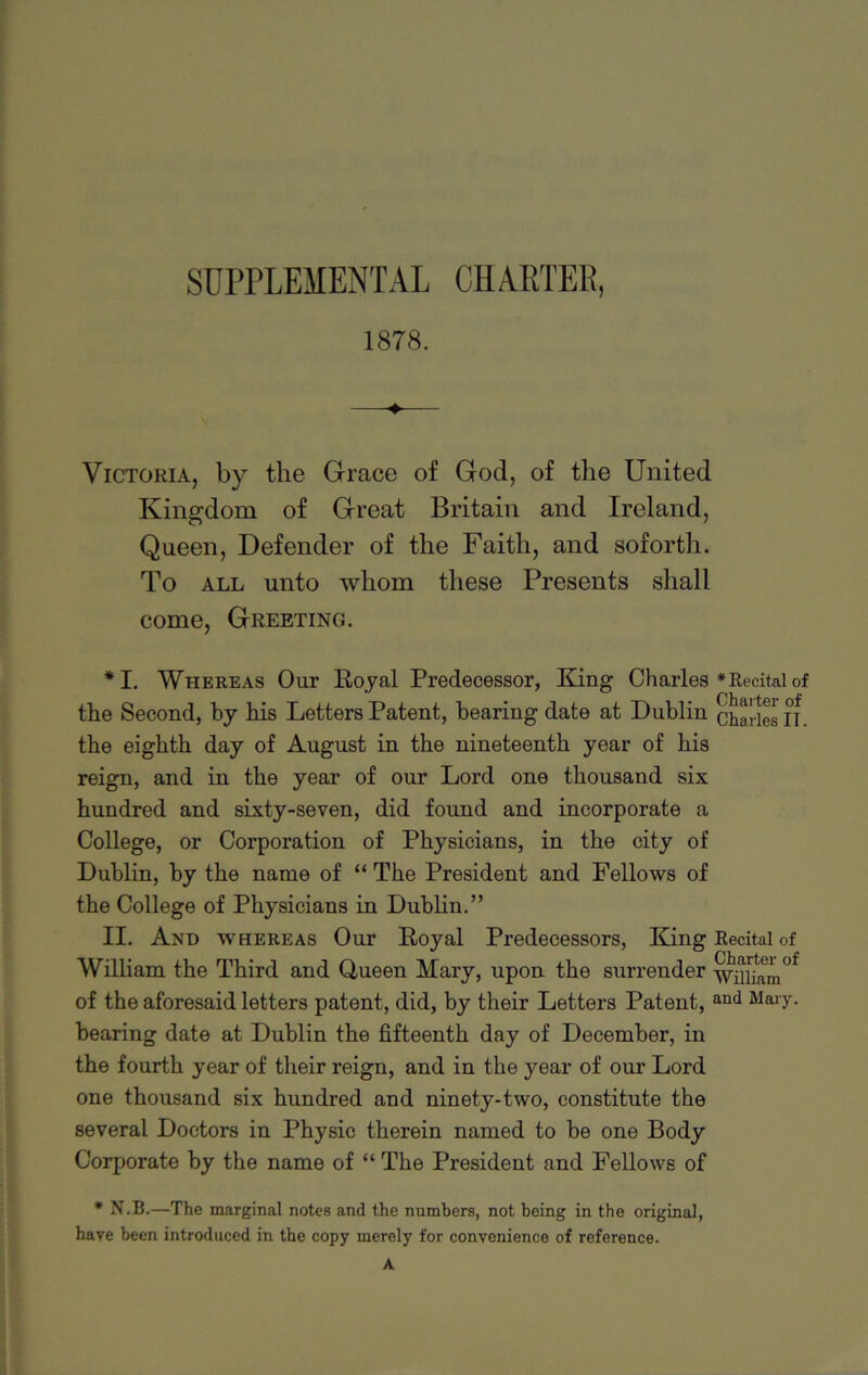 SUPPLEMENTAL CHARTER, 1878. -> Victoria, by the Grace of God, of the United Kingdom of Great Britain and Ireland, Queen, Defender of the Faith, and soforth. To all unto whom these Presents shall come, Greeting. *1. Whereas Our Royal Predecessor, King Charles * Recital of the Second, by his Letters Patent, bearing date at Dublin Charles n. the eighth day of August in the nineteenth year of his reign, and in the year of our Lord one thousand six hundred and sixty-seven, did found and incorporate a College, or Corporation of Physicians, in the city of Dublin, by the name of “ The President and Fellows of the College of Physicians in Dublin.” II. And whereas Our Royal Predecessors, King Recital of William the Third and Uueen Mary, upon the surrender wuuam°f of the aforesaid letters patent, did, by their Letters Patent, and Mary, bearing date at Dublin the fifteenth day of December, in the fourth year of their reign, and in the year of our Lord one thousand six hundred and ninety-two, constitute the several Doctors in Physic therein named to be one Body Corporate by the name of “ The President and Fellows of * N.B.—The marginal notes and the numbers, not being in the original, have been introduced in the copy merely for convenience of reference.