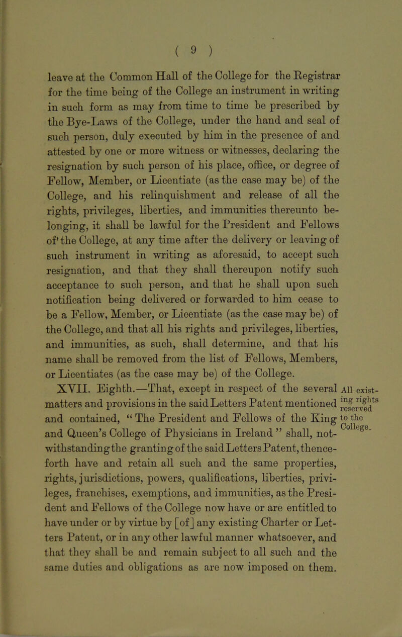 leave at the Common Hall of the College for the Registrar for the time being of the College an instrument in writing in such form as may from time to time be prescribed by the Bye-Laws of the College, under the hand and seal of such person, duly executed by him in the presence of and attested by one or more witness or witnesses, declaring the resignation by such person of his place, office, or degree of Fellow, Member, or Licentiate (as the case may be) of the College, and his relinquishment and release of all the rights, privileges, liberties, and immunities thereunto be- longing, it shall he lawful for the President and Fellows of'the College, at any time after the delivery or leaving of such instrument in writing as aforesaid, to accept such resignation, and that they shall thereupon notify such acceptance to such person, and that he shall upon such notification being delivered or forwarded to him cease to be a Fellow, Member, or Licentiate (as the case may be) of the College, and that all his rights and privileges, liberties, and immunities, as such, shall determine, and that his name shall be removed from the list of Fellows, Members, or Licentiates (as the case may be) of the College. XVII. Eighth.—That, except in respect of the several All exist- matters and provisions in the said Letters Patent mentioned [efe[[gl]ts and contained, “ The President and Fellows of the Xing io the and Queen’s College of Physicians in Ireland ” shall, not- Collt°°' withstanding the granting of the said Letters Patent, thence- forth have and retain all such and the same properties, rights, jurisdictions, powers, qualifications, liberties, privi- leges, franchises, exemptions, and immunities, as the Presi- dent and Fellows of the College now have or are entitled to have under or by virtue by [of] any existing Charter or Let- ters Patent, or in any other lawful manner whatsoever, and that they shall be and remain subject to all sucli and the same duties and obligations as are now imposed on them.