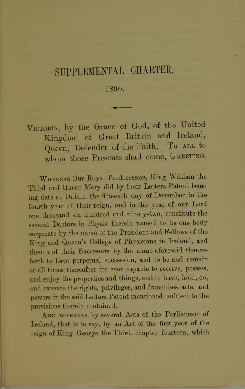 SUPPLEMENTAL CHARTER, 1890. Victoria, by the Grace of God, of the United Kingdom of Great Britain and Ireland, Queen, Defender of the Faith. To all to whom those Presents shall come, Greeting. Whereas Our Royal Predecessors, King William the Third and Queen Mary did by their Letters Patent bear- ing date at Dublin the fifteenth day of December in the fourth year of their reign, and in the year of our Lord one thousand six hundred and ninety-two, constitute the several Doctors in Physic therein named to be one body corporate by the name of the President and Fellows of the King and Queen’s College of Physicians in Ireland, and them and their Successors by the name aforesaid thence- forth to have perpetual succession, and to be and remain at all times thereafter for ever capable to receive, possess, and enjoy the properties and things, and to have, hold, do, and execute the rights, privileges, and franchises, acts, and powers in the said Letters Patent mentioned, subject to the provisions therein contained. And whereas by several Acts of the Parliament of Ireland, that is to say, by an Act of the first year of the reign of King George the Third, chapter fourteen, which