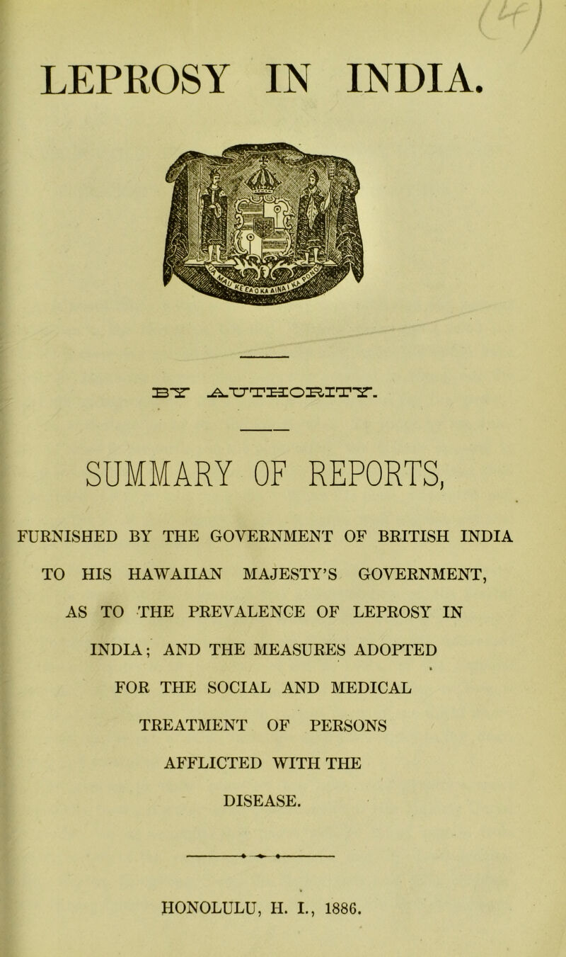 LEPROSY IN INDIA. iB“sr SUMMARY OF REPORTS, FURNISHED BY THE GOVERNMENT OF BRITISH INDIA TO HIS HAWAIIAN MAJESTY’S GOVERNMENT, AS TO THE PREVALENCE OF LEPROSY IN INDIA; AND THE MEASURES ADOPTED » FOR THE SOCIAL AND MEDICAL TREATMENT OF PERSONS AFFLICTED WITH THE DISEASE. HONOLULU, H. I., 1886.