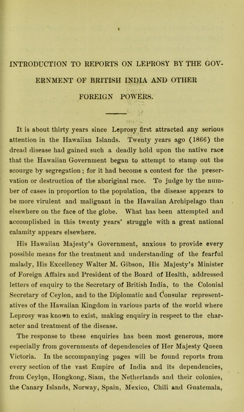 INTRODUCTION TO REPORTS ON LEPROSY BY THE GOV- ERNMENT OF BRITISH INDIA AND OTHER FOREIGN POWERS. It is about thirty years since Leprosy first attracted any serious attention in the Hawaiian Islands. Twenty years ago (1866) the dread disease had gained such a deadly hold upon the native race that the Hawaiian Government began to attempt to stamp out the scourge by segregation; for it had become a contest for the preser- vation or destruction of the aboriginal race. To judge by the num- ber of cases in proportion to the population, the disease appears to be more virulent and malignant in the Hawaiian Archipelago than elsewhere on the face of the globe. What has been attempted and accomplished in this twenty years’ struggle with a great national calamity appears elsewhere. His Hawaiian Majesty’s Government, anxious to provide every possible means for the treatment and understanding of the fearful malady, His Excellency Walter M. Gibson, His Majesty’s Minister of Foreign Affairs and President of the Board of Health, addressed letters of enquiry to the Secretary of British India, to the Colonial Secretary of Ceylon, and to the Diplomatic and Consular represent- atives of the Hawaiian Kingdom in various parts of the world where Leprosy was known to exist, making enquiry in respect to the char- acter and treatment of the disease. The response to these enquiries has been most generous, more especially from governments of dependencies of Her Majesty Queen Victoria. In the accompanying pages will be found reports from every section of the vast Empire of India and its dependencies, from Ceylon, Hongkong, Siam, the Netherlands and their colonies, the Canary Islands, Norway, Spain, Mexico, Chili and Guatemala,