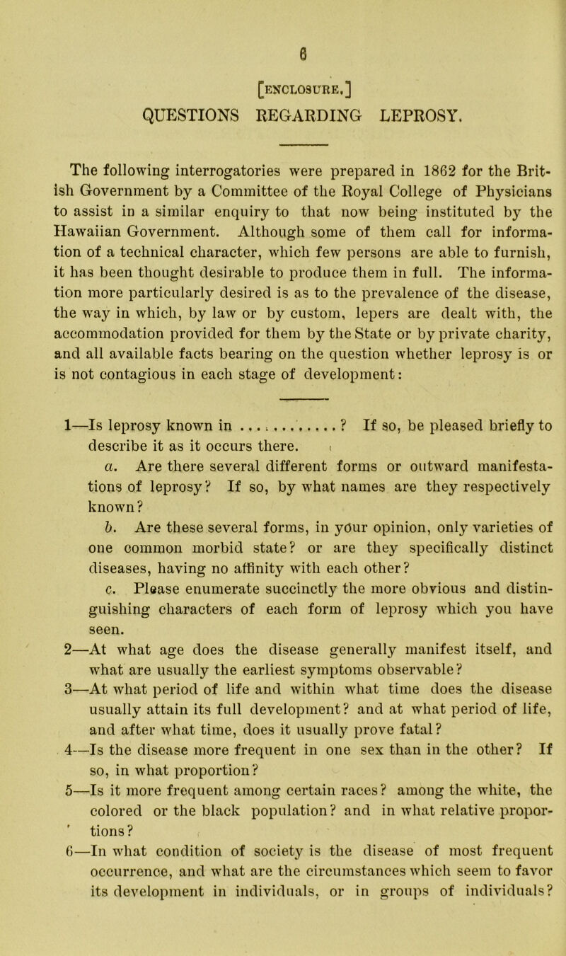 [enclosube.] QUESTIONS REGARDING LEPROSY. The following interrogatories were prepared in 1862 for the Brit- ish Government by a Committee of the Royal College of Physicians to assist in a similar enquiry to that now being instituted by the Hawaiian Government. Although some of them call for informa- tion of a technical character, which few persons are able to furnish, it has been thought desirable to produce them in full. The informa- tion more particularly desired is as to the prevalence of the disease, the way in which, by law or by custom, lepers are dealt with, the accommodation provided for them by the State or by private charity, and all available facts bearing on the question whether leprosy is or is not contagious in each stage of development: 1— Is leprosy known in ... ? If so, be pleased briefly to describe it as it occurs there. ( a. Are there several different forms or outward manifesta- tions of leprosy? If so, by what names are they respectively known? b. Are these several forms, in yOur opinion, only varieties of one common morbid state? or are they specifically distinct diseases, having no affinity with each other? c. PlQase enumerate succinctly the more obvious and distin- guishing characters of each form of leprosy which you have seen. 2— At what age does the disease generally manifest itself, and what are usually the earliest symptoms observable? 3— At what period of life and within what time does the disease usually attain its full development? and at what period of life, and after what time, does it usually prove fatal? 4— Is the disease more frequent in one sex than in the other? If so, in what proportion? 5— Is it more frequent among certain races? among the white, the colored or the black population ? and in what relative propor- tions? 6— In what condition of society is the disease of most frequent occurrence, and what are the circumstances which seem to favor its development in individuals, or in groups of individuals?