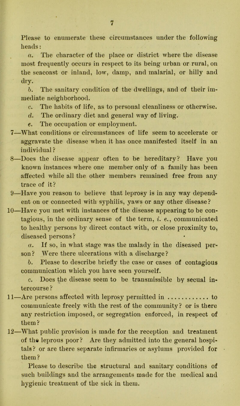 Please to enumerate these circumstances under the following heads: a. The character of the place or district where the disease most frequently occurs in respect to its being urban or rural, on the seacoast or inland, low, damp, and malarial, or hilly and dry. b. The sanitary condition of the dwellings, and of their im- mediate neighborhood. c. The habits of life, as to personal cleanliness or otherwise. d. The ordinary diet and general way of living. e. The occupation or employment. 7— What conditions or circumstances of life seem to accelerate or aggravate the disease when it has once manifested itself in an individual ? 8— Does the disease appear often to be hereditary? Have you known instances where one member only of a family has been affected while all the other members remained free from any trace of it? 9— Have you reason to believe that leprosy is in any way depend- ent on or connected with syphilis, yaws or any other disease? 10— Have you met with instances of the disease appearing to be con- tagious, in the ordinary sense of the term, i. e., communicated to healthy persons by direct contact with, or close proximity to, diseased persons? a. If so, in what stage was the malady in the diseased per- son? Were there ulcerations with a discharge? b. Please to describe briefly the case or cases of contagious communication which you have seen yourself. c. Does the disease seem to be transmissible by secual in- tercourse ? 11— Are persons affected with leprosy permitted in to communicate freely with the rest of the community? or is there any restriction imposed, or segregation enforced, in respect of them ? 12— What public provision is made for the reception and treatment of the leprous poor? Are they admitted into the general hospi- tals? or are there separate infirmaries or asylums provided for them ? Please to describe the structural and sanitary conditions of such buildings and the arrangements made for the medical and hygienic treatment of the sick in them.