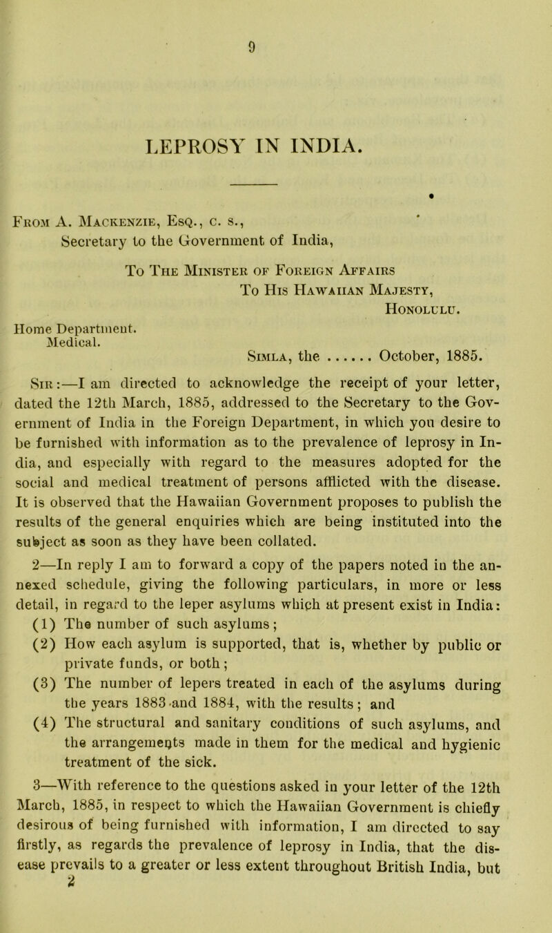 LEPROSY IN INDIA. From A. Mackenzie, Esq., c. s., Secretary to the Government of India, To The Minister of Foreign Affairs To His Hawaiian Majesty, Honolulu. Home Department. Medical. Simla, the October, 1885. Sir :—I am directed to acknowledge the receipt of your letter, dated the 12th March, 1885, addressed to the Secretary to the Gov- ernment of India in the Foreign Department, in which you desire to be furnished with information as to the prevalence of leprosy in In- dia, and especially with regard to the measures adopted for the social and medical treatment of persons afflicted with the disease. It is observed that the Hawaiian Government proposes to publish the results of the general enquiries which are being instituted into the subject as soon as they have been collated. 2— In reply I am to forward a copy of the papers noted in the an- nexed schedule, giving the following particulars, in more or less detail, in regard to the leper asjdums which at present exist in India: (1) The number of such asylums; (2) How each asylum is supported, that is, whether by public or private funds, or both; (3) The number of lepers treated in each of the asylums during the years 1883-and 1884, with the results; and (4) The structural and sanitary conditions of such asylums, and the arrangemeijts made in them for the medical and hygienic treatment of the sick. 3— With reference to the questions asked in your letter of the 12th March, 1885, in respect to which the Hawaiian Government is chiefly desirous of being furnished with information, I am directed to say firstly, as regards the prevalence of leprosy in India, that the dis- ease prevails to a greater or less extent throughout British India, but