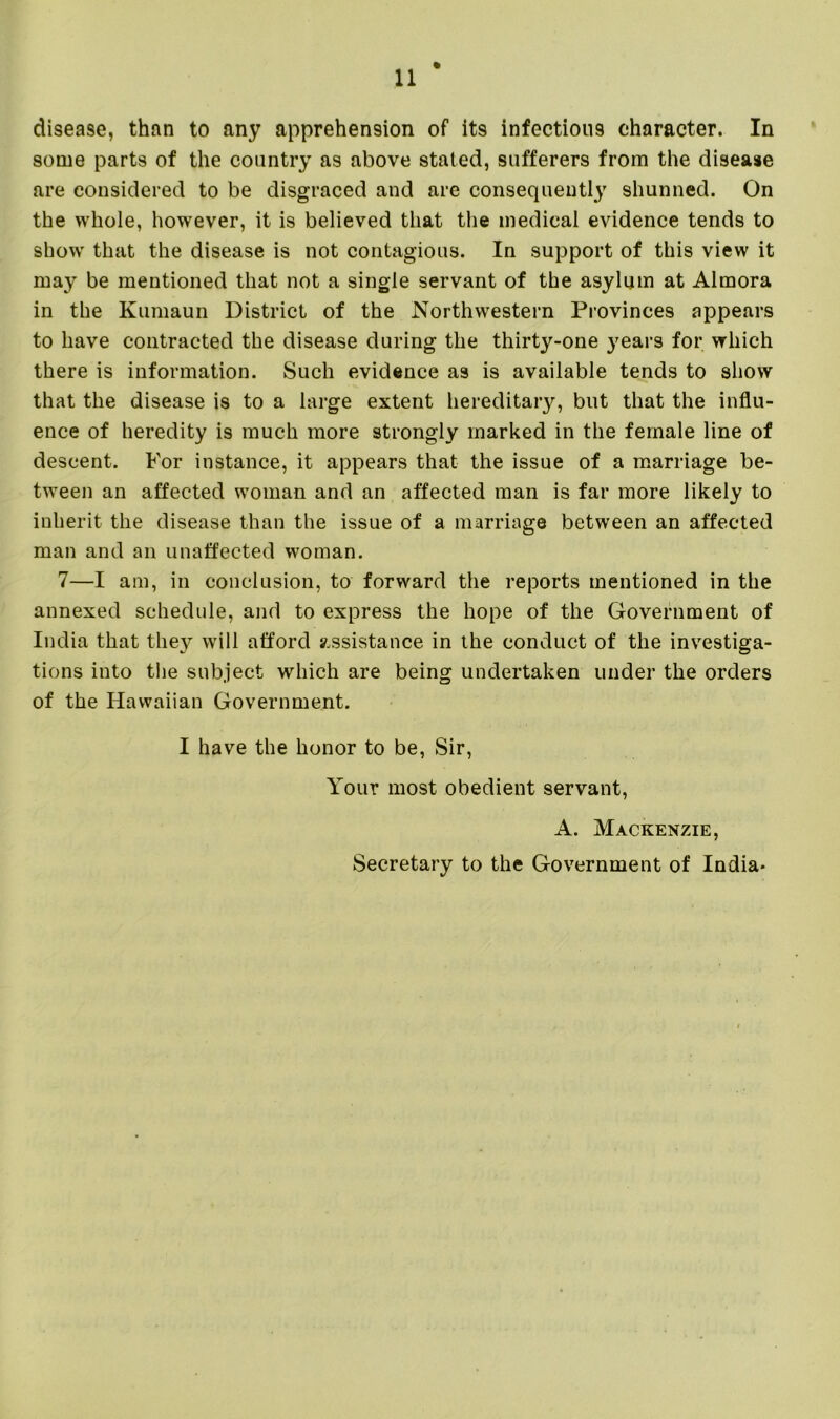 % disease, than to any apprehension of its infectious character. In some part9 of the country a9 above stated, sufferers from the disease are considered to be disgraced and are consequently shunned. On the whole, however, it is believed that the medical evidence tends to show that the disease is not contagious. In support of this view it may be mentioned that not a single servant of the asylum at Almora in the Kumaun District of the Northwestern Provinces appears to have contracted the disease during the thirty-one years for which there is information. Such evidence as is available tends to show that the disease is to a large extent hereditary, but that the influ- ence of heredity is much more strongly marked in the female line of descent. For instance, it appears that the issue of a marriage be- tween an affected woman and an affected man is far more likely to inherit the disease than the issue of a marriage between an affected man and an unaffected woman. 7—I am, in conclusion, to forward the reports mentioned in the annexed schedule, and to express the hope of the Government of India that they will afford assistance in the conduct of the investiga- tions into the subject which are being undertaken under the orders of the Hawaiian Government. I have the honor to be, Sir, Your most obedient servant, A. Mackenzie, Secretary to the Government of India*