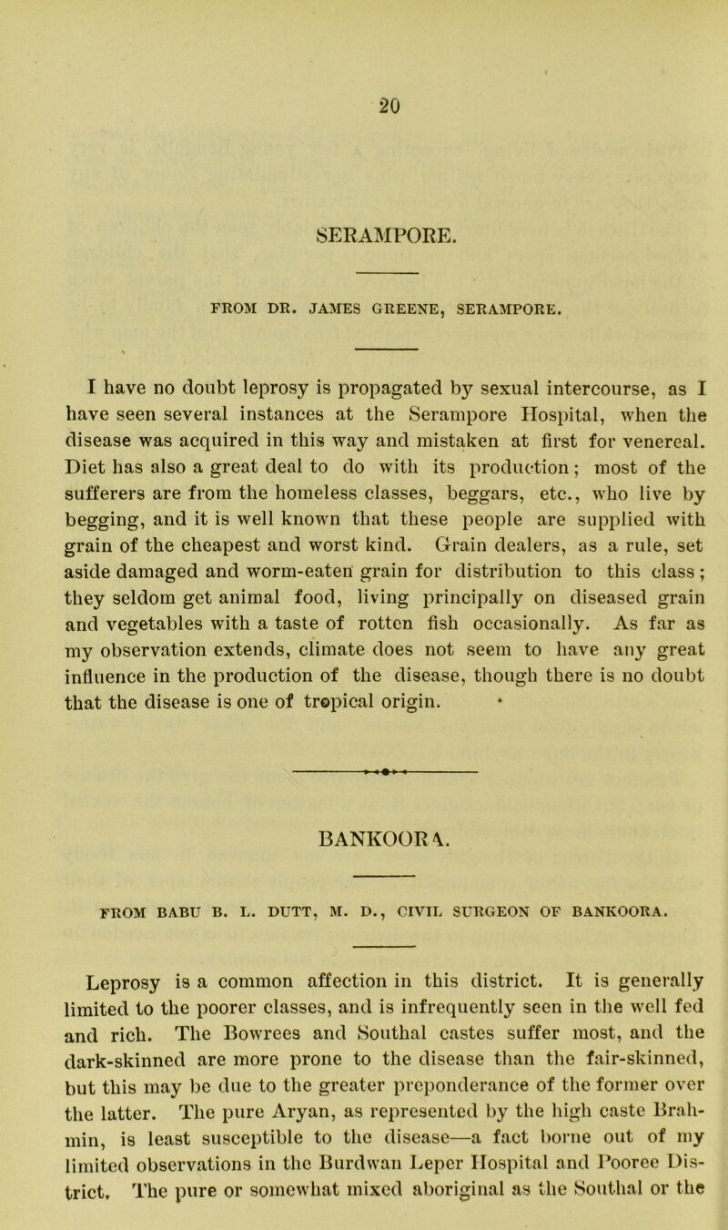 SERAMPORE. FROM DR. JAMES GREENE, SERAMPORE. I have no doubt leprosy is propagated by sexual intercourse, as I have seen several instances at the Serampore Hospital, when the disease was acquired in this way and mistaken at first for venereal. Diet has also a great deal to do with its production ; most of the sufferers are from the homeless classes, beggars, etc., who live by begging, and it is well known that these people are supplied with grain of the cheapest and worst kind. Grain dealers, as a rule, set aside damaged and worm-eaten grain for distribution to this class ; they seldom get animal food, living principally on diseased grain and vegetables with a taste of rotten fish occasionally. As far as my observation extends, climate does not seem to have any great influence in the production of the disease, though there is no doubt that the disease is one of tropical origin. BANKOORA. FROM BABU B. L. DUTT, M. D., CIVIL SURGEON OF BANKOORA. Leprosy is a common affection in this district. It is generally limited to the poorer classes, and is infrequently seen in the well fed and rich. The Bowrees and Southal castes suffer most, and the dark-skinned are more prone to the disease than the fair-skinned, but this may be due to the greater preponderance of the former over the latter. The pure Aryan, as represented by the high caste Brah- min, is least susceptible to the disease—a fact borne out of my limited observations in the Burdwan Leper Hospital and Pooree Dis- trict, The pure or somewhat mixed aboriginal as the Southal or the