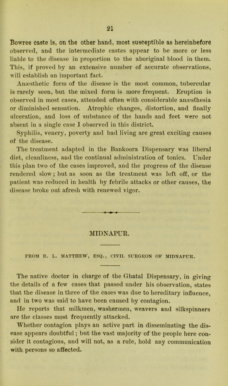 Bowree ca9te is, on the other hand, most susceptible as hereinbefore observed, and the intermediate castes appear to be more or less liable to the disease in proportion to the aboriginal blood in them. This, if proved by an extensive number of accurate observations, will establish an important fact. Anaesthetic form of the disease is the most common, tubercular is rarely seen, but the mixed form is more frequent. Eruption is observed in most cases, attended often with considerable amesfhesia or diminished sensation. Atrophic changes, distortion, and finally ulceration, and loss of substance of the hands and feet were not absent in a single case I observed in this district. Syphilis, venery, poverty and bad living are great exciting causes of the disease. The treatment adapted in the Bankoora Dispensary was liberal diet, cleanliness, and the continual administration of tonics. Under this plan two of the cases improved, and the progress of the disease rendered slow; but as soon as the treatment was left off, or the patient was reduced in health by febrile attacks or other causes, the disease broke out afresh with renewed vigor. » ♦ ♦ — MIDNAPUR. FROM R. L. MATTHEW, ESQ., CIVIL SURGEON OF MIDNAPUR. The native doctor in charge of the Ghatal Dispensary, in giving the details of a few cases that passed under his observation, states that the disease in three of the cases was due to hereditary influence, and in two was said to have been caused by contagion. He reports that milkmen, washermen, weavers and silkspinners are the classes most frequently attacked. Whether contagion plays an active part in disseminating the dis- ease appears doubtful; but the vast majority of the people here con- sider it contagious, and will not, as a rule, hold any communication with persons so affected.