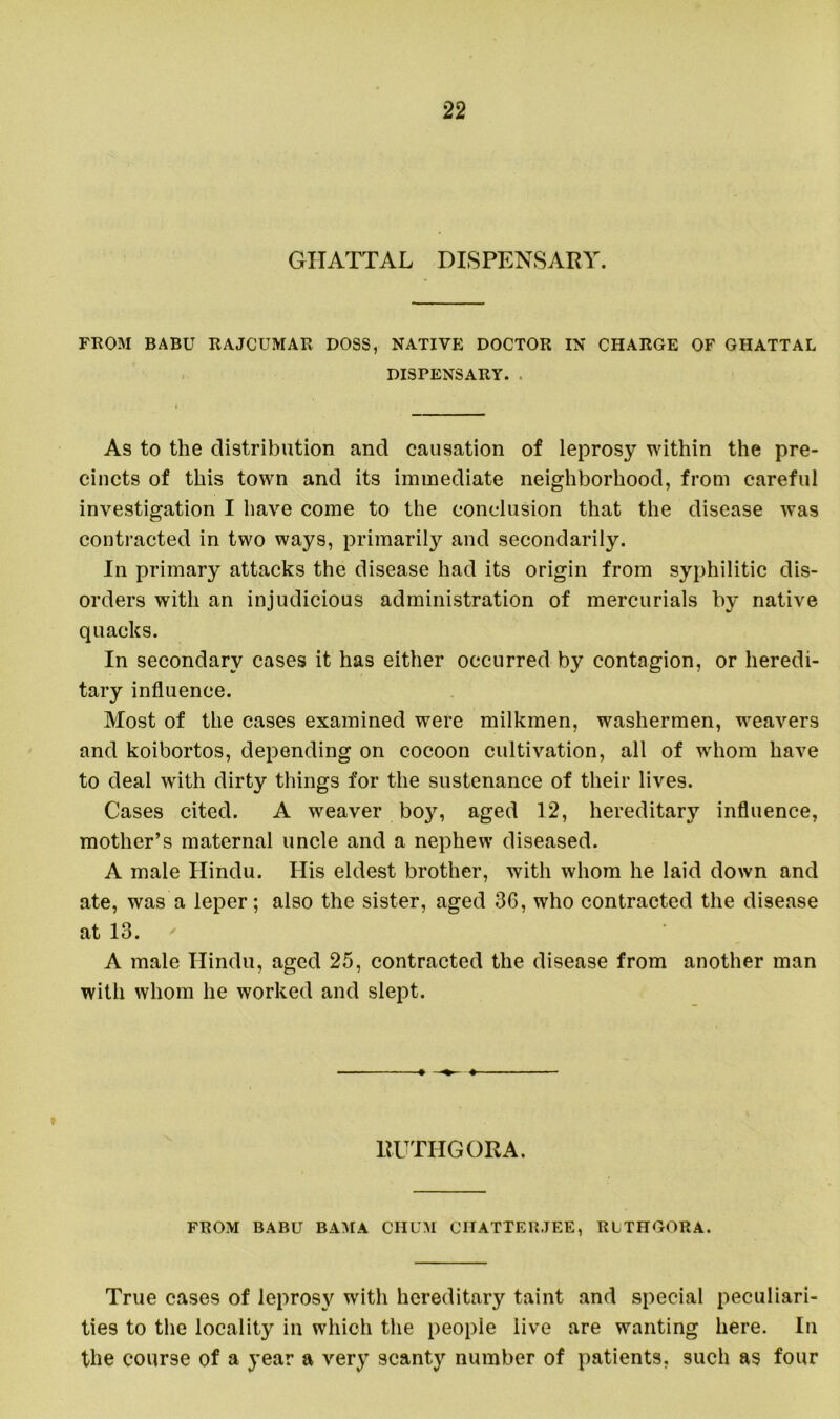 GHATTAL DISPENSARY. FROM BABU RAJCUMAR DOSS, NATIVE DOCTOR IN CHARGE OF GHATTAL DISPENSARY. . As to the distribution and causation of leprosy within the pre- cincts of this town and its immediate neighborhood, from careful investigation I have come to the conclusion that the disease was contracted in two ways, primarily and secondarily. In primary attacks the disease had its origin from syphilitic dis- orders with an injudicious administration of mercurials by native quacks. In secondary cases it has either occurred by contagion, or heredi- tary influence. Most of the cases examined were milkmen, washermen, weavers and koibortos, depending on cocoon cultivation, all of whom have to deal with dirty things for the sustenance of their lives. Cases cited. A weaver boy, aged 12, hereditary influence, mother’s maternal uncle and a nephew diseased. A male Hindu. His eldest brother, with whom he laid down and ate, was a leper; also the sister, aged 36, who contracted the disease at 13. A male Hindu, aged 25, contracted the disease from another man with whom he worked and slept. RUTHGORA. FROM BABU BAMA CHUM CHATTERJEE, RLTHGORA. True cases of leprosy with hereditary taint and special peculiari- ties to the locality in which the people live are wanting here. In the course of a year a very scanty number of patients, such as four