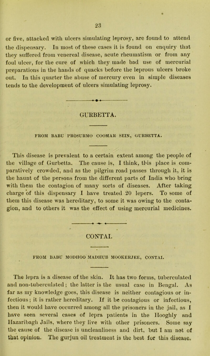 or five, attacked with ulcers simulating leprosy, arc found to attend the dispensary. In most of these cases it is found on enquiry that they suffered from venereal disease, acute rheumatism or from any foul ulcer, for the cure of which they made bad use of mercurial preparations in the hands of quacks before the leprous ulcers broke out. In this quarter the abuse of mercury even in simple diseases tends to the development of ulcers simulating leprosy. «-•-» GURBETTA. FROM BABU PKOSURMO COOMAR SEIN, GURBETTA. This disease is prevalent to a certain extent among the people of the village of Gurbetta. The cause is, I think, this place is com- paratively crowded, and as the pilgrim road passes through it, it is the haunt of the persons from the different parts of India who bring with them the contagion of many sorts of diseases. After taking charge of this dispensary I have treated 20 lepers. To some of them this disease was hereditary, to some it was owing to the conta- gion, and to others it was the effect of using mercurial medicines. CONTAI. FROM BABU MODIIOO MADIIUB MOOKERJEE, CONTAI. The lepra is a disease of the skin. It has two forms, tuberculated and non-tuberculated ; the latter is the usual case in Bengal. As far as my knowledge goes, this disease is neither contagious or in- fectious ; it is rather hereditary. If it be contagious or infectious, then it would have occurred among all the prisoners in the jail, as I have seen several cases of lepra patients in the Ilooghly and Hazaribagh Jails, where they live with other prisoners. Some say the cause of the disease is uncleanliness and dirt, but I am not of that opinion. The gurjun oil treatment is the best for this disease.