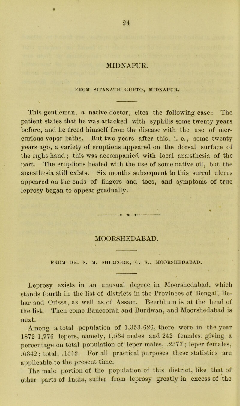 MIDNAFUR. FROM SITANATII GUPTO, MIDNAPCR. This gentleman, a native doctor, cites the following case: The patient states that he was attacked with syphilis some twenty years before, and he freed himself from the disease with the use of mer- curious vapor baths. But two years after this, i. e., some twenty years ago, a variety of eruptions appeared on the dorsal surface of the right hand; this was accompanied with local anaesthesia of the part. The eruptions healed with the use of some native oil, but the anaesthesia still exists. Six months subsequent to this surrul ulcers appeared on the ends of fingers and toes, and symptoms of true leprosy began to appear gradually. MOORSHEDABAD. FROM DR. S. M. SI1IRCORE, C. S., MOORSHEDABAD. Leprosy exists in an unusual degree in Moorsliedabad, which stands fourth in the list of districts in the Provinces of Bengal, Be- har and Orissa, as well as of Assam. Beerbhum is at the head of the list. Then come Bancoorah and Burdwan, and Moorsliedabad is next. Among a total population of 1,353,626, there were in the year 1872 1,776 lepers, namely, 1,534 males and 242 females, giving a percentage on total population of leper males, .2377; leper females, .0342 ; total, .1312. For all practical purposes these statistics are applicable to the present time. The male portion of the population of this district, like that of other parts of India, suffer from leprosy greatly in excess of the