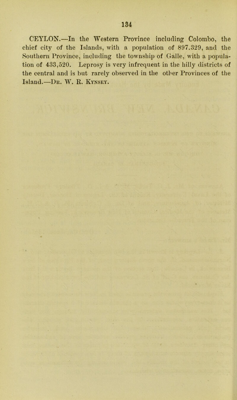 CEYLON.—In the Western Province including Colombo, the chief city of the Islands, with a population of 897.329, and the Southern Province, including the township of Galle, with a popula- tion of 433,520. Leprosy is very infrequent in the hilly districts of the central and is but rarely observed in the other Provinces of the Island.—Dr. W. R. Kynsey.