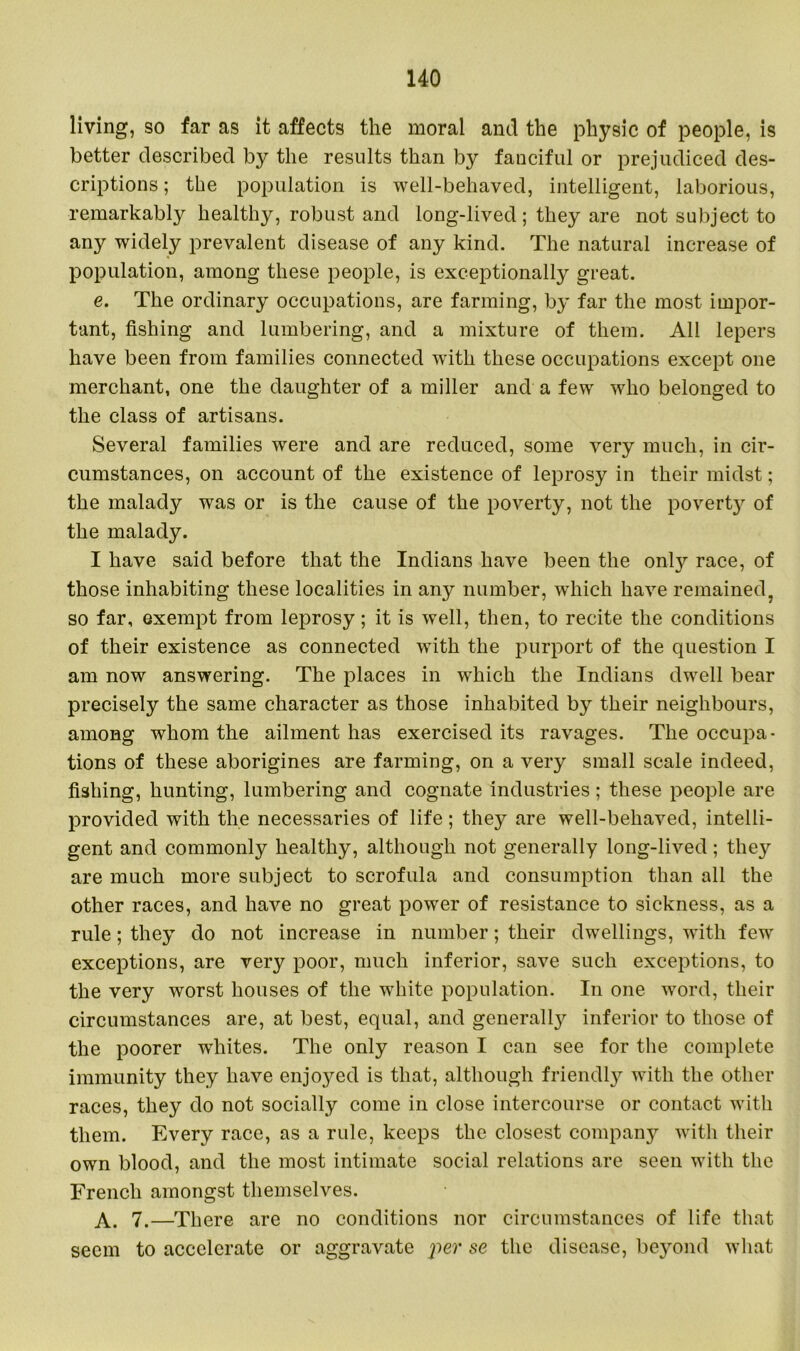 living, so far as it affects the moral and the physic of people, is better described by the results than by fanciful or prejudiced des- criptions ; the population is well-behaved, intelligent, laborious, remarkably healthy, robust and long-lived; they are not subject to any widely prevalent disease of any kind. The natural increase of population, among these people, is exceptionally great. e. The ordinary occupations, are farming, by far the most impor- tant, fishing and lumbering, and a mixture of them. All lepers have been from families connected with these occupations except one merchant, one the daughter of a miller and a few who belonged to the class of artisans. Several families were and are reduced, some very much, in cir- cumstances, on account of the existence of leprosy in their midst; the malady was or is the cause of the poverty, not the poverty of the malady. I have said before that the Indians have been the only race, of those inhabiting these localities in any number, which have remained, so far, exempt from leprosy; it is well, then, to recite the conditions of their existence as connected with the purport of the question I am now answering. The places in which the Indians dwell bear precisely the same character as those inhabited by their neighbours, among whom the ailment has exercised its ravages. The occupa- tions of these aborigines are farming, on a very small scale indeed, fishing, hunting, lumbering and cognate industries; these people are provided with the necessaries of life; they are well-behaved, intelli- gent and commonly healthy, although not generally long-lived; they are much more subject to scrofula and consumption than all the other races, and have no great power of resistance to sickness, as a rule; they do not increase in number; their dwellings, with few exceptions, are very poor, much inferior, save such exceptions, to the very worst houses of the white population. In one word, their circumstances are, at best, equal, and generally inferior to those of the poorer whites. The only reason I can see for the complete immunity they have enjoyed is that, although friendly with the other races, they do not socially come in close intercourse or contact with them. Every race, as a rule, keeps the closest company with their own blood, and the most intimate social relations are seen with the French amongst themselves. A. 7.—There are no conditions nor circumstances of life that seem to accelerate or aggravate per se the disease, beyond what